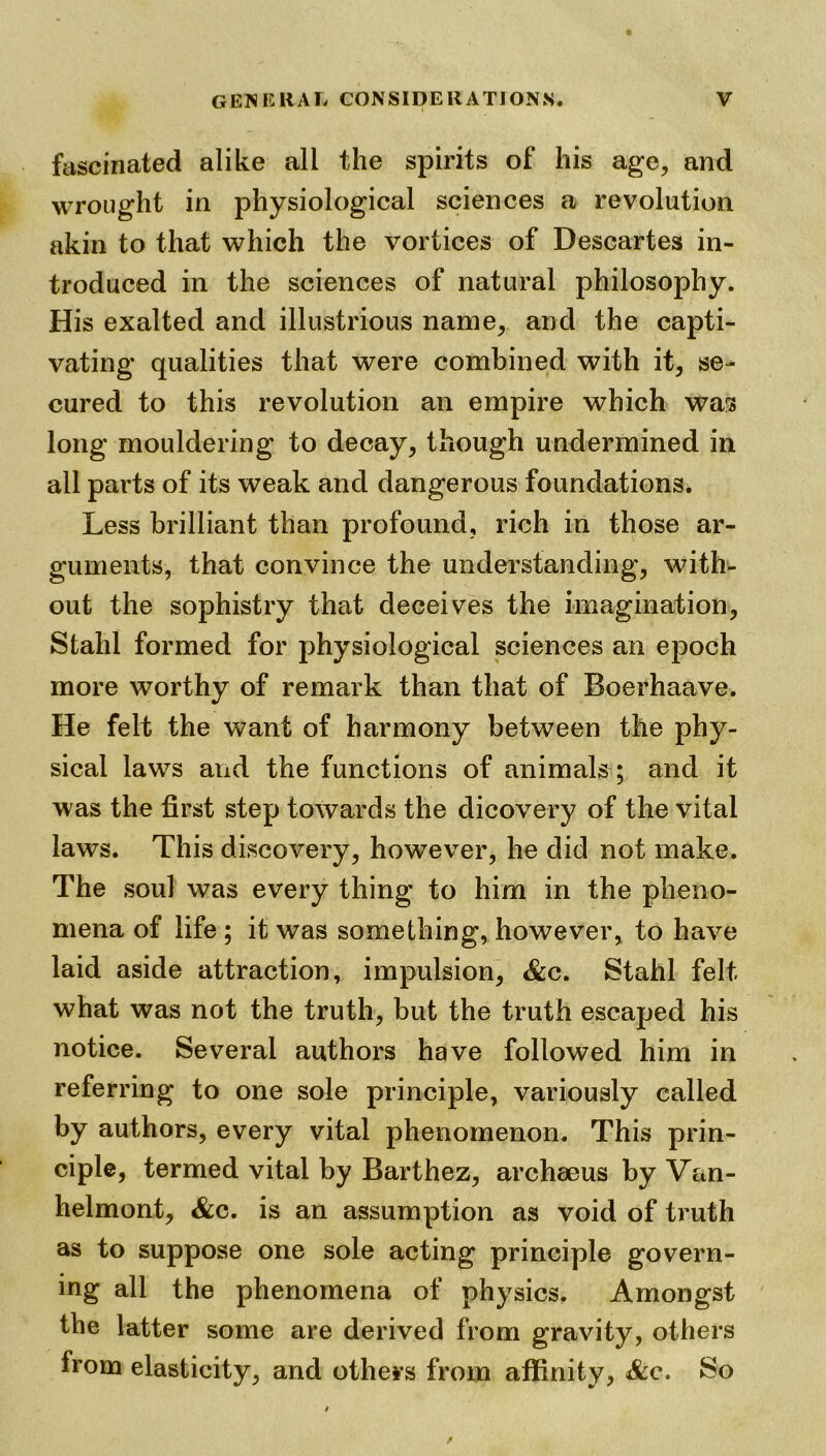fascinated alike all the spirits of his age, and wrought in physiological sciences a revolution akin to that which the vortices of Descartes in- troduced in the sciences of natural philosophy. His exalted and illustrious name, and the capti- vating qualities that were combined with it, se- cured to this revolution an empire which was long mouldering to decay, though undermined in all parts of its weak and dangerous foundations. Less brilliant than profound, rich in those ar- guments, that convince the understanding, with- out the sophistry that deceives the imagination, Stahl formed for physiological sciences an epoch more worthy of remark than that of Boerhaave. He felt the want of harmony between the phy- sical laws and the functions of animals ; and it was the first step towards the dicovery of the vital laws. This discovery, however, he did not make. The soul was every thing to him in the pheno- mena of life ; it was something, however, to have laid aside attraction, impulsion, &c. Stahl felt what was not the truth, but the truth escaped his notice. Several authors have followed him in referring to one sole principle, variously called by authors, every vital phenomenon. This prin- ciple, termed vital by Barthez, archaeus by Van- helmont, &c. is an assumption as void of truth as to suppose one sole acting principle govern- ing all the phenomena of physics. Amongst the latter some are derived from gravity, others from elasticity, and others from affinity, &c. So