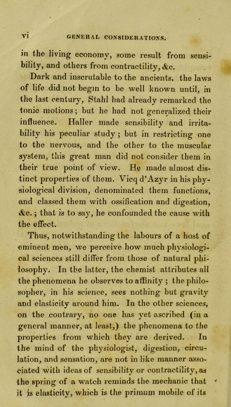 in the living economy, some result from sensi- bility, and others from contractility, &c. Dark and inscrutable to the ancients, the laws of life did not begin to be w~ell known until, in the last century, Stahl had already remarked the tonic motions; but he had not generalized their influence. Haller made sensibility and irrita- bility his peculiar study ; but in restricting one to the nervous, and the other to the muscular system, this great man did not consider them in their true point of view. He made almost dis- tinct properties of them. Vicq d’Azyr in his phy- siological division, denominated them functions, and classed them with ossification and digestion, Scc., that is to say, he confounded the cause with the effect. Thus, notwithstanding the labours of a host of eminent men, we perceive how much physiologi- cal sciences still differ from those of natural phi- losophy. In the latter, the chemist attributes all the phenomena he observes to affinity ; the philo- sopher, in his science, sees nothing but gravity and elasticity around him. In the other sciences, on the contrary, no one has yet ascribed (in a general manner, at least,) the phenomena to the properties from which they are derived. In the mind of the physiologist, digestion, circu- lation, and sensation, are not in like manner asso- ciated with ideas of sensibility or contractility, as the spring of a watch reminds the mechanic that ' it is elasticity, which is the primum mobile of its