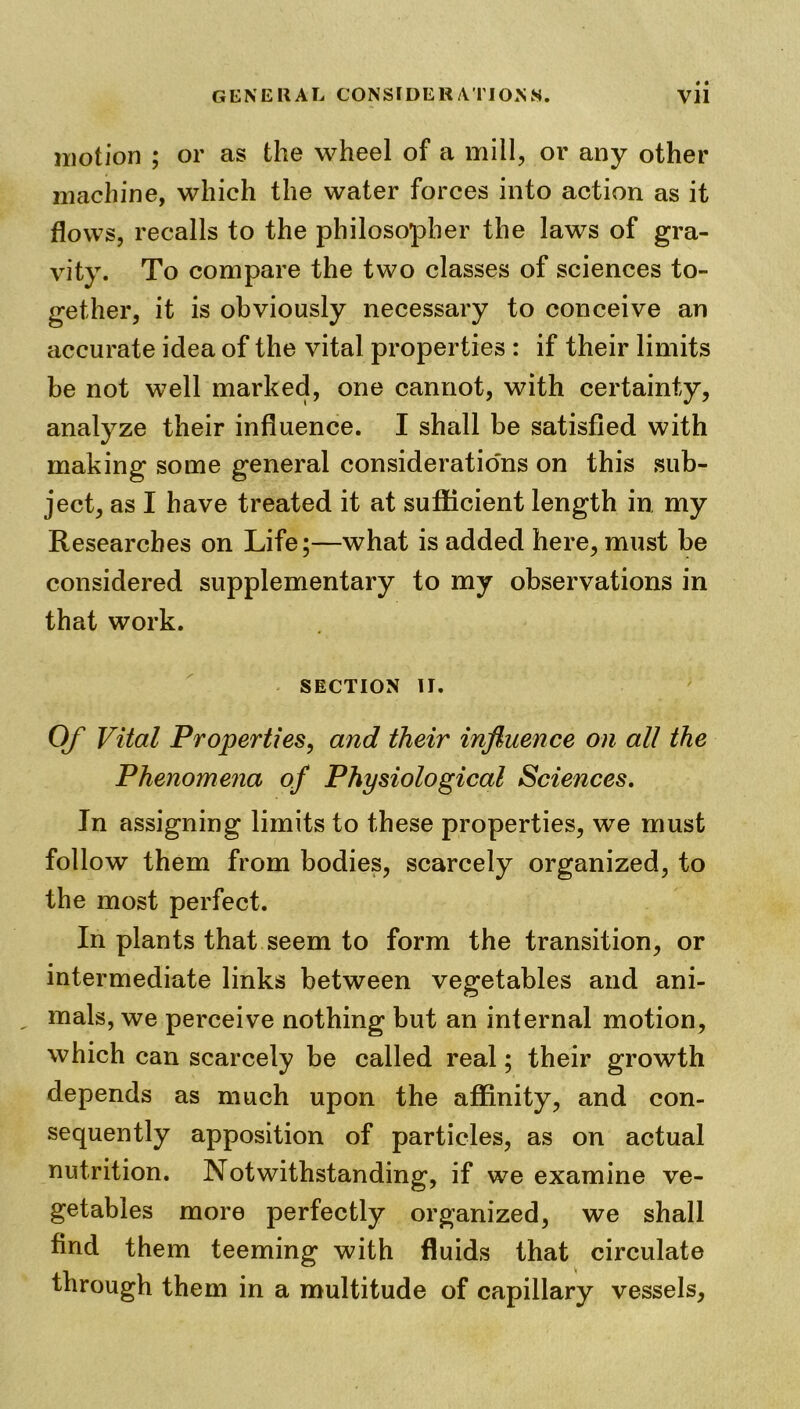 motion ; or as the wheel of a mill, or any other machine, which the water forces into action as it flows, recalls to the philosopher the laws of gra- vity. To compare the two classes of sciences to- gether, it is obviously necessary to conceive an accurate idea of the vital properties : if their limits be not well marked, one cannot, with certainty, analyze their influence. I shall be satisfied with making some general considerations on this sub- ject, as I have treated it at sufficient length in my Researches on Life;—what is added here, must be considered supplementary to my observations in that work. SECTION II. Of Vital Properties, and their influence on all the Phenomena of Physiological Sciences. In assigning limits to these properties, we must follow them from bodies, scarcely organized, to the most perfect. In plants that seem to form the transition, or intermediate links between vegetables and ani- „ mals, we perceive nothing but an internal motion, which can scarcely be called real; their growth depends as much upon the affinity, and con- sequently apposition of particles, as on actual nutrition. Notwithstanding, if we examine ve- getables more perfectly organized, we shall find them teeming with fluids that circulate through them in a multitude of capillary vessels,