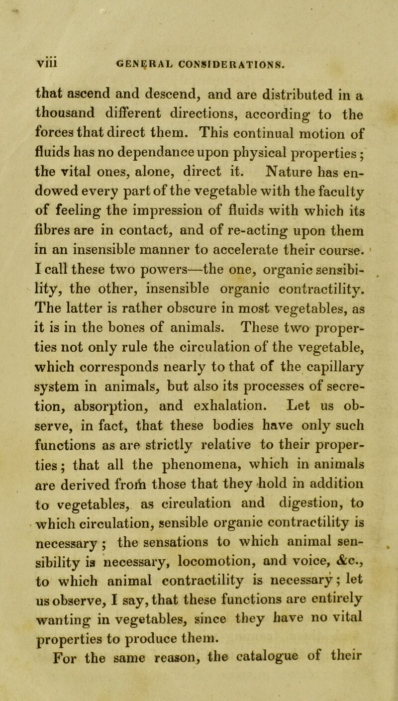 that ascend and descend, and are distributed in a thousand different directions, according to the forces that direct them. This continual motion of fluids has no dependanceupon physical properties; the vital ones, alone, direct it. Nature has en- dowed every part of the vegetable with the faculty of feeling the impression of fluids with which its fibres are in contact, and of re-acting upon them in an insensible manner to accelerate their course. I call these two powers—the one, organic sensibi- lity, the other, insensible organic contractility. The latter is rather obscure in most vegetables, as it is in the bones of animals. These two proper- ties not only rule the circulation of the vegetable, which corresponds nearly to that of the capillary system in animals, but also its processes of secre- tion, absorption, and exhalation. Let us ob- serve, in fact, that these bodies have only such functions as are strictly relative to their proper- ties ; that all the phenomena, which in animals are derived frorh those that they hold in addition to vegetables, as circulation and digestion, to which circulation, sensible organic contractility is necessary ; the sensations to which animal sen- sibility is necessary, locomotion, and voice, &c., to which animal contractility is necessary; let us observe, I say, that these functions are entirely wanting in vegetables, since they have no vital properties to produce them. For the same reason, the catalogue of their