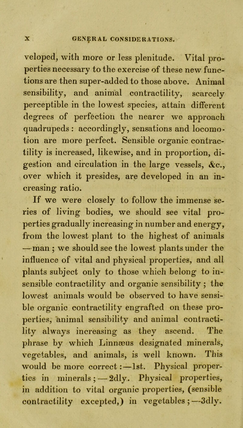 veloped, with more or less plenitude. Vital pro- perties necessary to the exercise of these new func- tions are then super-added to those above. Animal sensibility, and animal contractility, scarcely perceptible in the lowest species, attain different degrees of perfection the nearer we approach quadrupeds : accordingly, sensations and locomo- tion are more perfect. Sensible organic contrac- tility is increased, likewise, and in proportion, di- gestion and circulation in the large vessels, &c\, over which it presides, are developed in an in- creasing ratio. If we were closely to follow the immense se- ries of living bodies, we should see vital pro- perties gradually increasing in number and energy, from the lowest plant to the highest of animals —man ; we should see the lowest plants under the influence of vital and physical properties, and all plants subject only to those which belong to in- sensible contractility and organic sensibility; the lowest animals would be observed to have sensi- ble organic contractility engrafted on these pro- perties, animal sensibility and animal contracti- lity always increasing as they ascend. The phrase by which Linnaeus designated minerals, vegetables, and animals, is well known. This would be more correct:—1st. Physical proper- ties in minerals ; — 2dly. Physical properties, in addition to vital organic properties, (sensible contractility excepted,) in vegetables;—3dly.