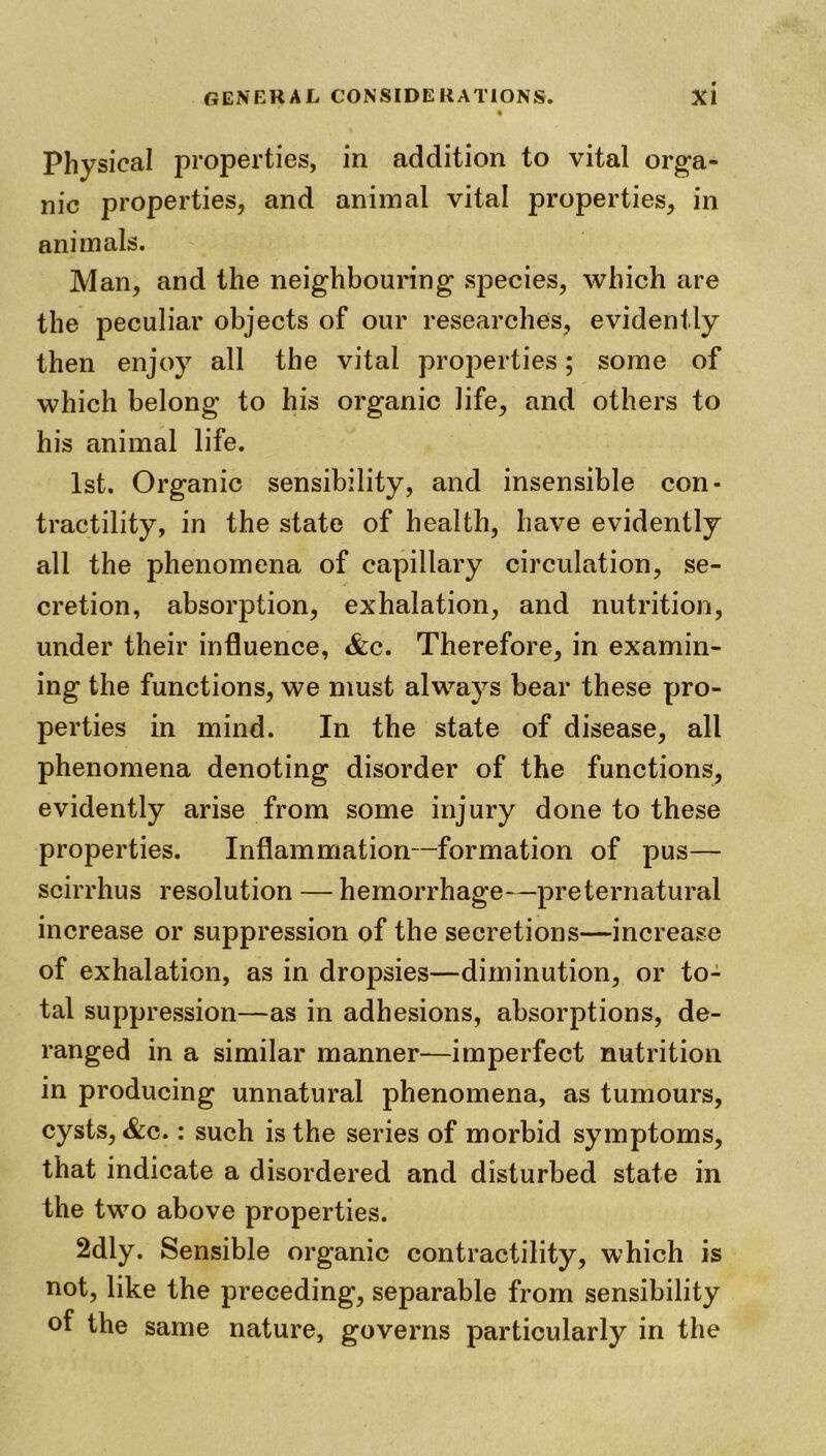 Physical properties, in addition to vital orga- nic properties, and animal vital properties, in animals. Man, and the neighbouring species, which are the peculiar objects of our researches, evidently then enjoy all the vital properties; some of which belong to his organic life, and others to his animal life. 1st. Organic sensibility, and insensible con- tractility, in the state of health, have evidently all the phenomena of capillary circulation, se- cretion, absorption, exhalation, and nutrition, under their influence, &c. Therefore, in examin- ing the functions, we must always bear these pro- perties in mind. In the state of disease, all phenomena denoting disorder of the functions, evidently arise from some injury done to these properties. Inflammation—formation of pus— scirrhus resolution — hemorrhage—preternatural increase or suppression of the secretions—increase of exhalation, as in dropsies—diminution, or to- tal suppression—as in adhesions, absorptions, de- ranged in a similar manner—imperfect nutrition in producing unnatural phenomena, as tumours, cysts, &c.: such is the series of morbid symptoms, that indicate a disordered and disturbed state in the two above properties. 2dly. Sensible organic contractility, which is not, like the preceding, separable from sensibility of the same nature, governs particularly in the