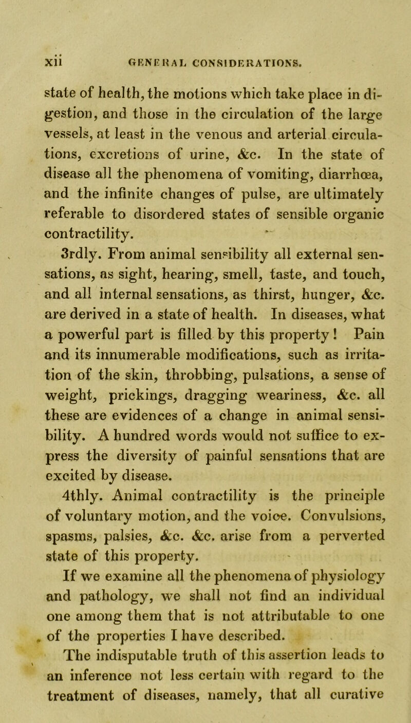 state of health, the motions which take place in di- gestion, and those in the circulation of the large vessels, at least in the venous and arterial circula- tions, excretions of urine, &c. In the state of disease all the phenomena of vomiting, diarrhoea, and the infinite changes of pulse, are ultimately referable to disordered states of sensible organic contractility. 3rdly. From animal sensibility all external sen- sations, as sight, hearing, smell, taste, and touch, and all internal sensations, as thirst, hunger, &c. are derived in a state of health. In diseases, what a powerful part is filled by this property ! Pain and its innumerable modifications, such as irrita- tion of the skin, throbbing, pulsations, a sense of weight, prickings, dragging weariness, &c. all these are evidences of a change in animal sensi- bility. A hundred words would not suffice to ex- press the diversity of painful sensations that are excited by disease. 4thly. Animal contractility is the principle of voluntary motion, and the voice. Convulsions, spasms, palsies, &c. &c. arise from a perverted state of this property. If we examine all the phenomena of physiology and pathology, we shall not find an individual one among them that is not attributable to one , of the properties I have described. The indisputable truth of this assertion leads to an inference not less certain with regard to the treatment of diseases, namely, that all curative