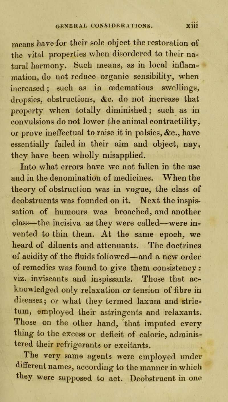 means have for their sole object the restoration of the vital properties when disordered to their na- tural harmony. Such means, as in local inflam- mation, do not reduce organic sensibility, when increased; such as in oedematious swellings, dropsies, obstructions, &c. do not increase that property when totally diminished; such as in convulsions do not lower vthe animal contractility, or prove ineffectual to raise it in palsies, &c., have essentially failed in their aim and object, nay, they have been wholly misapplied. Into what errors have we not fallen in the use and in the denomination of medicines. When the theory of obstruction was in vogue, the class of deobstruents was founded on it. Next the inspis- sation of humours was broached, and another class—the incisiva as they were called—were in- vented to thin them. At the same epoch, we heard of diluents and attenuants. The doctrines of acidity of the fluids followed—and a new order of remedies was found to give them consistency : viz. inviscants and inspissants. Those that ac- knowledged only relaxation or tension of fibre in diseases; or what they termed laxum and stric- tum, employed their astringents and relaxants. Those on the other hand, that imputed every thing to the excess or deficit of caloric, adminis- tered their refrigerants or excitants. The very same agents were employed under different names, according to the manner in which they were supposed to act. Deobstruent in one