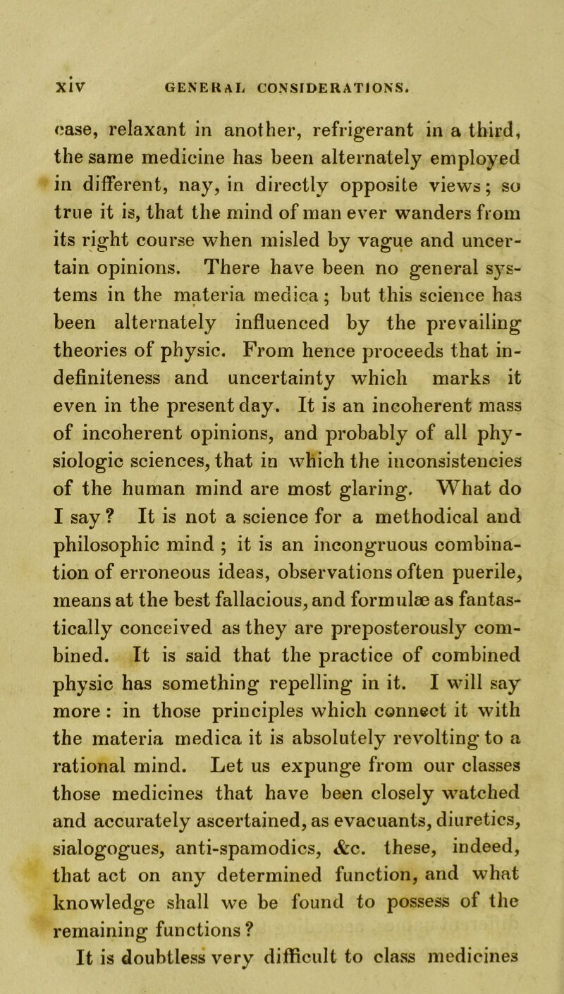 case, relaxant in another, refrigerant in a third, the same medicine has been alternately employed in different, nay, in directly opposite views; so true it is, that the mind of man ever wanders from its right course when misled by vague and uncer- tain opinions. There have been no general sys- tems in the materia medica; but this science has been alternately influenced by the prevailing theories of physic. From hence proceeds that in- definiteness and uncertainty which marks it even in the present day. It is an incoherent mass of incoherent opinions, and probably of all phy- siologic sciences, that in which the inconsistencies of the human mind are most glaring. What do I say ? It is not a science for a methodical and philosophic mind ; it is an incongruous combina- tion of erroneous ideas, observations often puerile, means at the best fallacious, and formulae as fantas- tically conceived as they are preposterously com- bined. It is said that the practice of combined physic has something repelling in it. I will say more : in those principles which connect it with the materia medica it is absolutely revolting to a rational mind. Let us expunge from our classes those medicines that have been closely watched and accurately ascertained, as evacuants, diuretics, sialogogues, anti-spamodics, &c. these, indeed, that act on any determined function, and what knowledge shall we be found to possess of the remaining functions? It is doubtless very difficult to class medicines