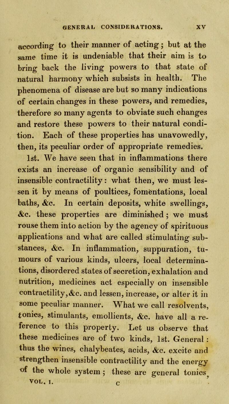 according to their manner of acting; but at the same time it is undeniable that their aim is to bring back the living powers to that state of natural harmony which subsists in health. The phenomena of disease are but so many indications of certain changes in these powers, and remedies, therefore so many agents to obviate such changes and restore these powers to their natural condi- tion. Each of these properties has unavowedly, then, its peculiar order of appropriate remedies. 1st. We have seen that in inflammations there exists an increase of organic sensibility and of insensible contractility: what then, we must les- sen it by means of poultices, fomentations, local baths, &c. In certain deposits, white swellings, &c. these properties are diminished; we must rouse them into action by the agency of spirituous applications and what are called stimulating sub- stances, &c. In inflammation, suppuration, tu- mours of various kinds, ulcers, local determina- tions, disordered states of secretion, exhalation and nutrition, medicines act especially on insensible contractility,&c. and lessen, increase, or alter it in some peculiar manner. What we call resolvents, tonics, stimulants, emollients, &c. have all a re- ference to this property. Let us observe that these medicines are of two kinds, 1st. General : thus the wines, chalybeates, acids, &c. excite and strengthen insensible contractility and the energy of the whole system; these are general tonics^ vol, i. r