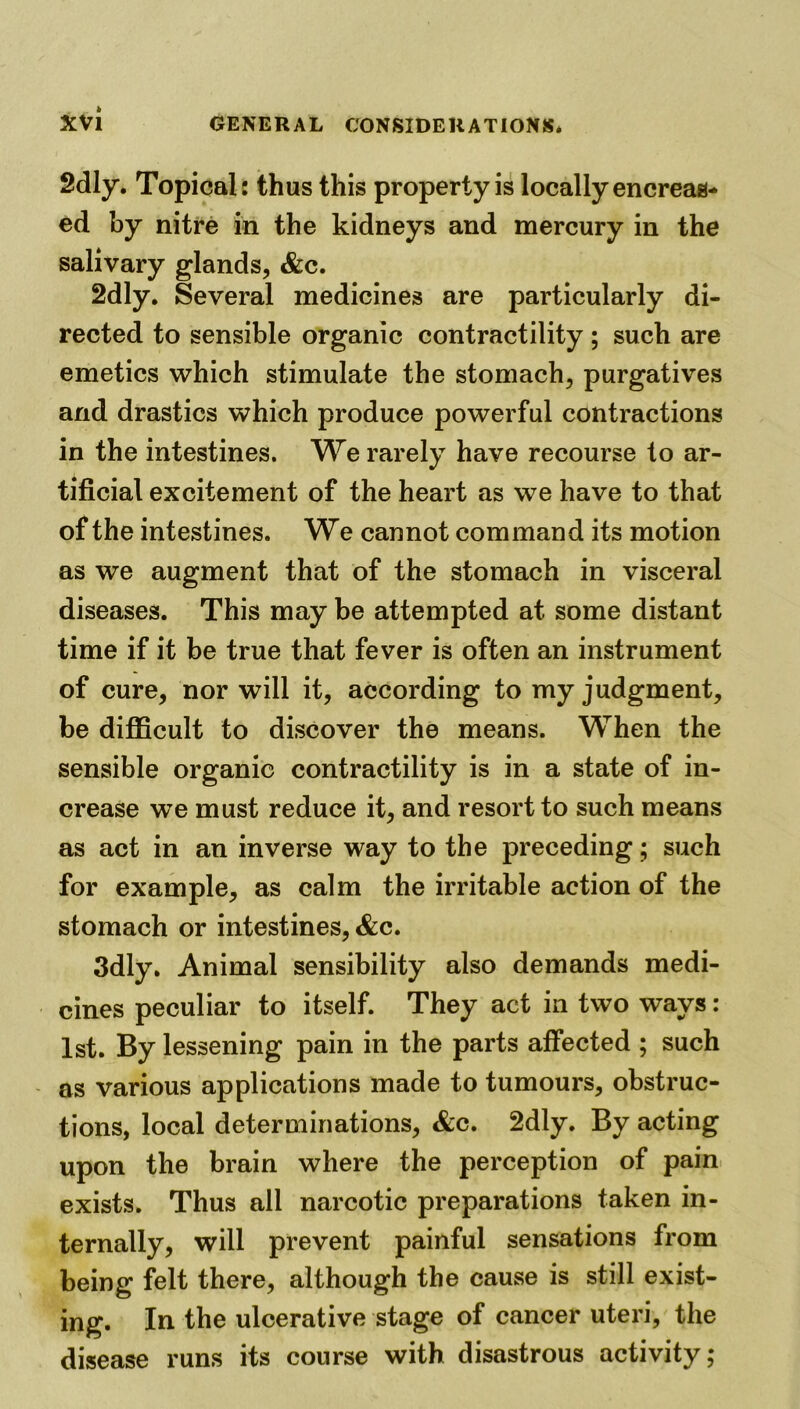 2dly. Topical: thus this property is locally encreas- ed by nitre in the kidneys and mercury in the salivary glands, &c. 2dly. Several medicines are particularly di- rected to sensible organic contractility; such are emetics which stimulate the stomach, purgatives and drastics which produce powerful contractions in the intestines. We rarely have recourse to ar- tificial excitement of the heart as we have to that of the intestines. We cannot command its motion as we augment that of the stomach in visceral diseases. This may be attempted at some distant time if it be true that fever is often an instrument of cure, nor will it, according to my judgment, be difficult to discover the means. When the sensible organic contractility is in a state of in- crease we must reduce it, and resort to such means as act in an inverse way to the preceding; such for example, as calm the irritable action of the stomach or intestines, &c. 3dly. Animal sensibility also demands medi- cines peculiar to itself. They act in two ways: 1st. By lessening pain in the parts affected ; such as various applications made to tumours, obstruc- tions, local determinations, &c. 2dly. By acting upon the brain where the perception of pain exists. Thus all narcotic preparations taken in- ternally, will prevent painful sensations from being felt there, although the cause is still exist- ing. In the ulcerative stage of cancer uteri, the disease runs its course with disastrous activity;