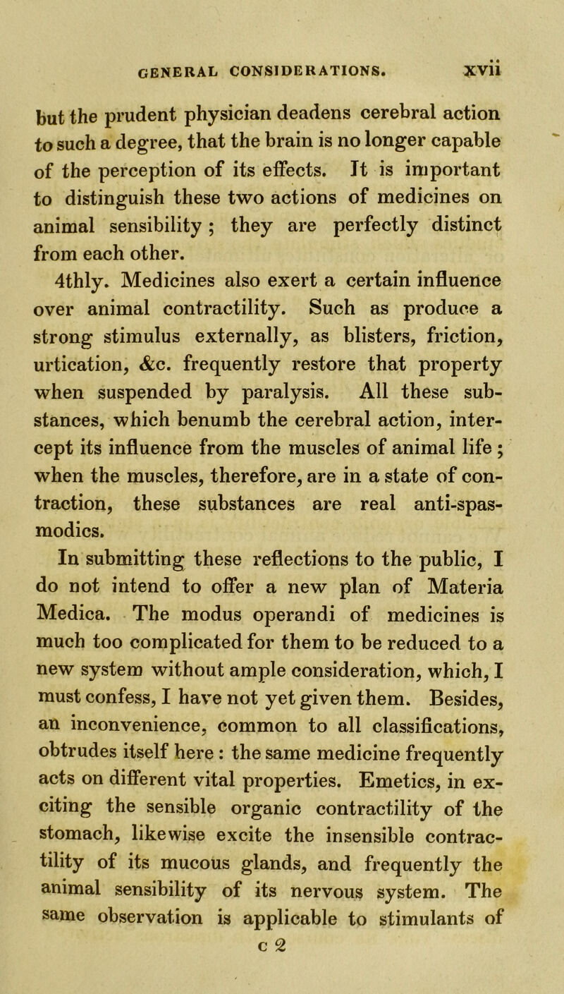 but the prudent physician deadens cerebral action to such a degree, that the brain is no longer capable of the perception of its effects. It is important to distinguish these two actions of medicines on animal sensibility; they are perfectly distinct from each other. 4thly. Medicines also exert a certain influence over animal contractility. Such as produce a strong stimulus externally, as blisters, friction, urtication, Sec. frequently restore that property when suspended by paralysis. All these sub- stances, which benumb the cerebral action, inter- cept its influence from the muscles of animal life ; when the muscles, therefore, are in a state of con- traction, these substances are real anti-spas- modics. In submitting these reflections to the public, I do not intend to offer a new plan of Materia Medica. The modus operandi of medicines is much too complicated for them to be reduced to a new system without ample consideration, which, I must confess, I have not yet given them. Besides, an inconvenience, common to all classifications, obtrudes itself here : the same medicine frequently acts on different vital properties. Emetics, in ex- citing the sensible organic contractility of the stomach, likewise excite the insensible contrac- tility of its mucous glands, and frequently the animal sensibility of its nervous system. The same observation is applicable to stimulants of c c2