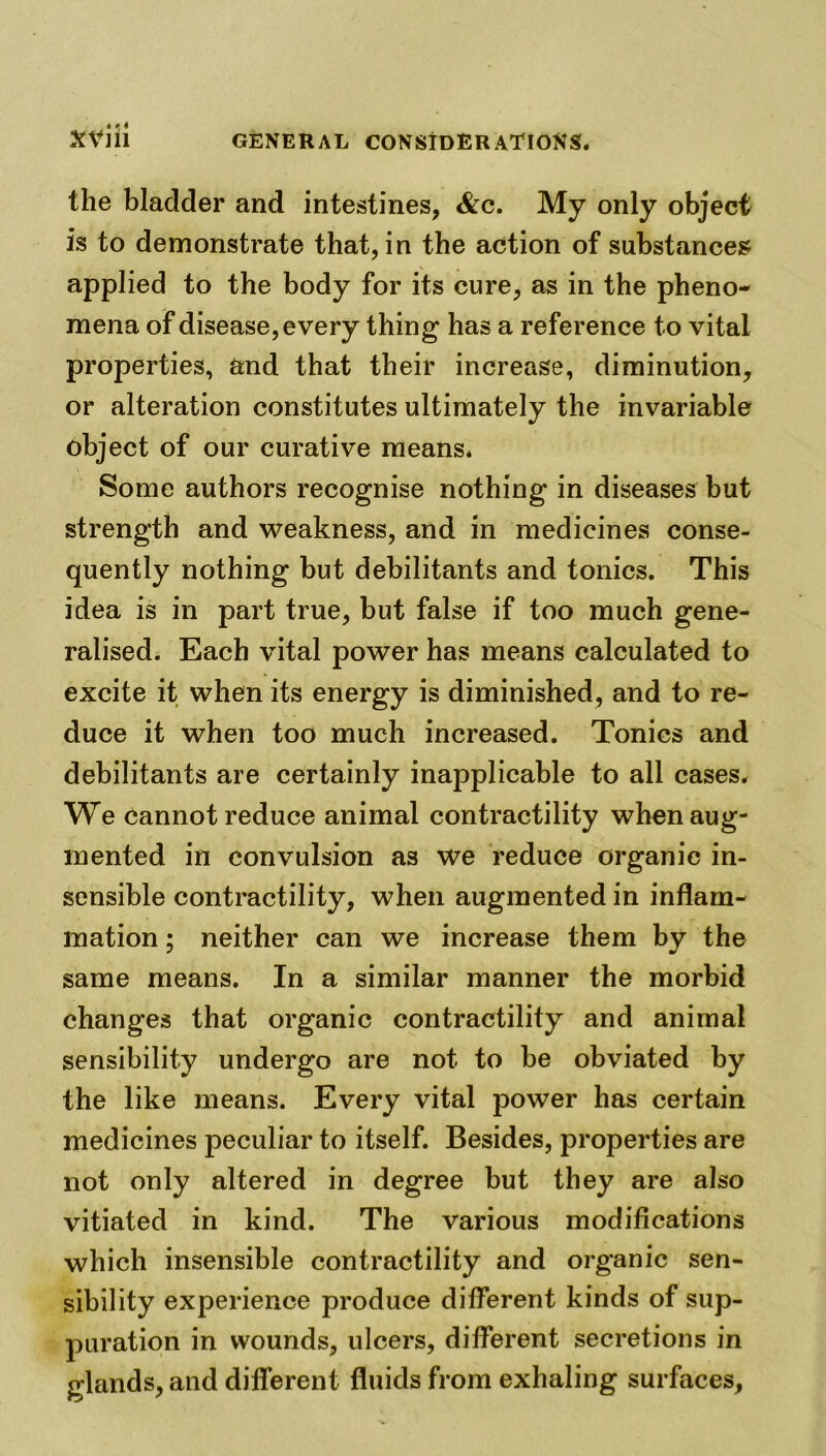 the bladder and intestines, &c. My only object is to demonstrate that, in the action of substances applied to the body for its cure, as in the pheno- mena of disease, every thing has a reference to vital properties, and that their increase, diminution, or alteration constitutes ultimately the invariable object of our curative means* Some authors recognise nothing in diseases but strength and weakness, and in medicines conse- quently nothing but debilitants and tonics. This idea is in part true, but false if too much gene- ralised. Each vital power has means calculated to excite it when its energy is diminished, and to re- duce it when too much increased. Tonics and debilitants are certainly inapplicable to all cases* We cannot reduce animal contractility when aug- mented in convulsion as we reduce organic in- sensible contractility, when augmented in inflam- mation ; neither can we increase them by the same means. In a similar manner the morbid changes that organic contractility and animal sensibility undergo are not to be obviated by the like means. Every vital power has certain medicines peculiar to itself. Besides, properties are not only altered in degree but they are also vitiated in kind. The various modifications which insensible contractility and organic sen- sibility experience produce different kinds of sup- puration in wounds, ulcers, different secretions in glands, and different fluids from exhaling surfaces.