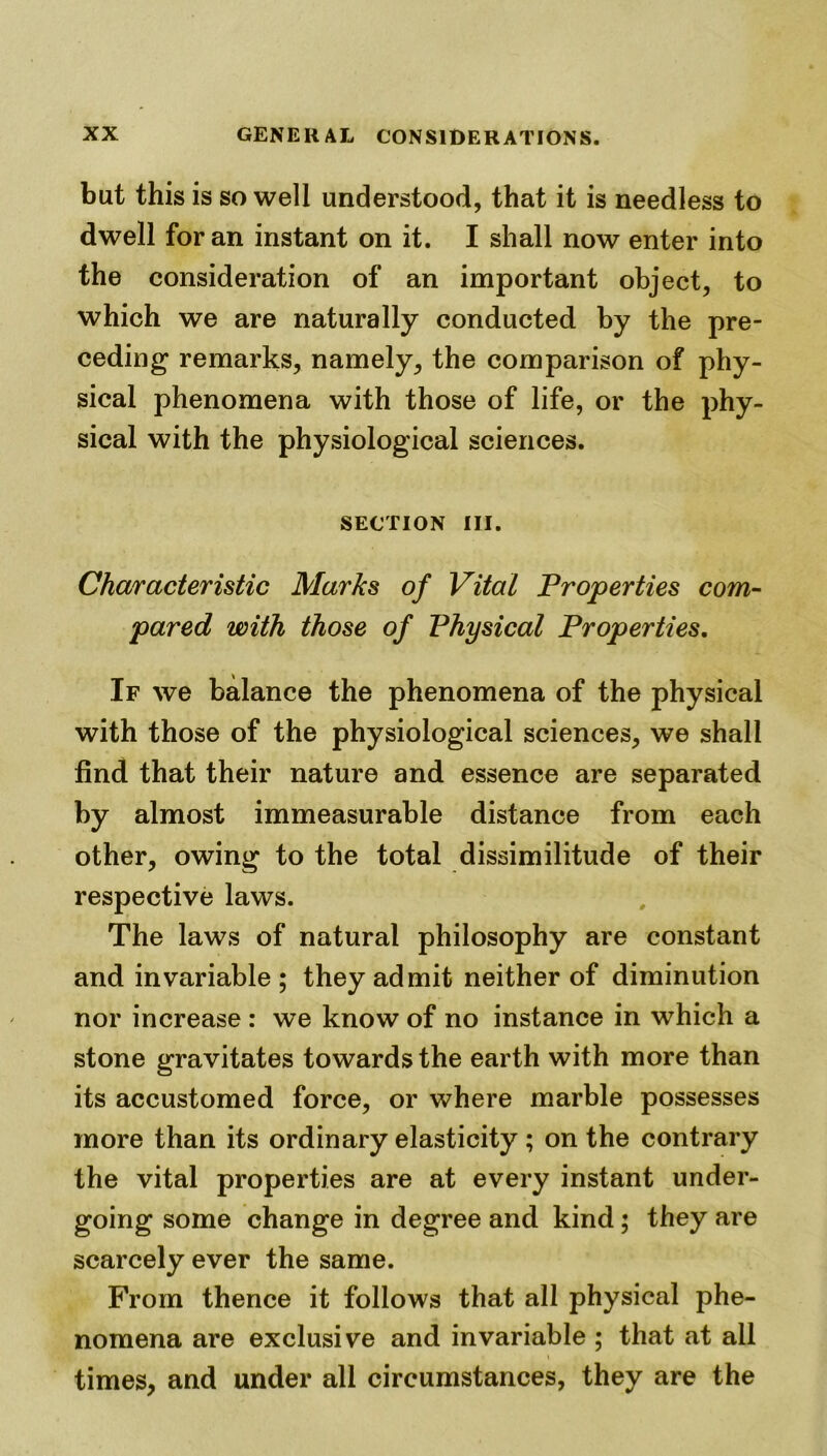 but this is so well understood, that it is needless to dwell for an instant on it. I shall now enter into the consideration of an important object, to which we are naturally conducted by the pre- ceding remarks, namely, the comparison of phy- sical phenomena with those of life, or the phy- sical with the physiological sciences. section hi. Characteristic Marks of Vital Properties com- pared with those of Physical Properties. If we balance the phenomena of the physical with those of the physiological sciences, we shall find that their nature and essence are separated by almost immeasurable distance from each other, owing to the total dissimilitude of their respective laws. The laws of natural philosophy are constant and invariable ; they admit neither of diminution nor increase : we know of no instance in which a stone gravitates towards the earth with more than its accustomed force, or where marble possesses more than its ordinary elasticity ; on the contrary the vital properties are at every instant under- going some change in degree and kind; they are scarcely ever the same. From thence it follows that all physical phe- nomena are exclusive and invariable ; that at all times, and under all circumstances, they are the