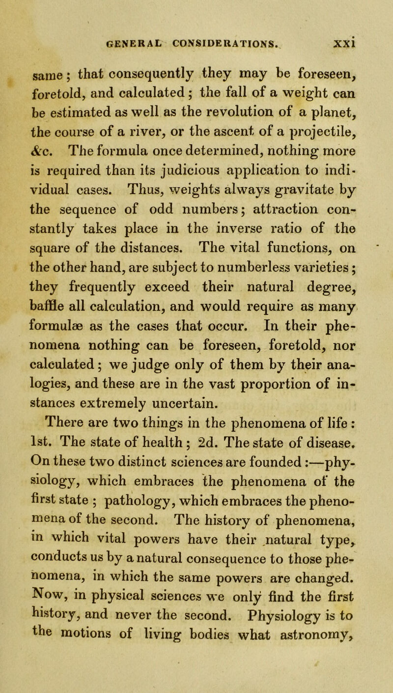 same; that consequently they may be foreseen, foretold, and calculated ; the fall of a weight can be estimated as well as the revolution of a planet, the course of a river, or the ascent of a projectile, &c. The formula once determined, nothing more is required than its judicious application to indi- vidual cases. Thus, weights always gravitate by the sequence of odd numbers; attraction con- stantly takes place in the inverse ratio of the square of the distances. The vital functions, on the other hand, are subject to numberless varieties; they frequently exceed their natural degree, baffle all calculation, and would require as many formulae as the cases that occur. In their phe- nomena nothing can be foreseen, foretold, nor calculated ; we judge only of them by their ana- logies, and these are in the vast proportion of in- stances extremely uncertain. There are two things in the phenomena of life : 1st. The state of health ; 2d. The state of disease. On these two distinct sciences are founded:—phy- siology? which embraces the phenomena of the first state ; pathology, which embraces the pheno- mena of the second. The history of phenomena, m which vital powers have their ,natural type, conducts us by a natural consequence to those phe- nomena, in which the same powers are changed. Now, in physical sciences we only find the first history, and never the second. Physiology is to the motions of living bodies what astronomy.