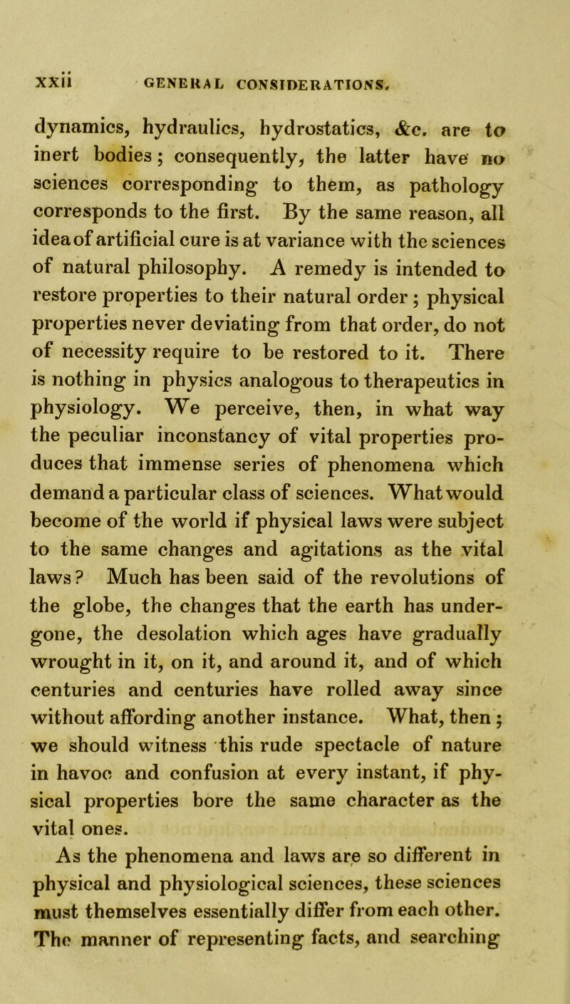 dynamics, hydraulics, hydrostatics, &c. are to inert bodies; consequently, the latter have no sciences corresponding to them, as pathology corresponds to the first. By the same reason, all idea of artificial cure is at variance with the sciences of natural philosophy. A remedy is intended to restore properties to their natural order ; physical properties never deviating from that order, do not of necessity require to be restored to it. There is nothing in physics analogous to therapeutics in physiology. We perceive, then, in what way the peculiar inconstancy of vital properties pro- duces that immense series of phenomena which demand a particular class of sciences. What would become of the world if physical laws were subject to the same changes and agitations as the vital laws ? Much has been said of the revolutions of the globe, the changes that the earth has under- gone, the desolation which ages have gradually wrought in it, on it, and around it, and of which centuries and centuries have rolled away since without affording another instance. What, then ; we should witness this rude spectacle of nature in havoc and confusion at every instant, if phy- sical properties bore the same character as the vital ones. As the phenomena and laws are so different in physical and physiological sciences, these sciences must themselves essentially differ from each other. The manner of representing facts, and searching