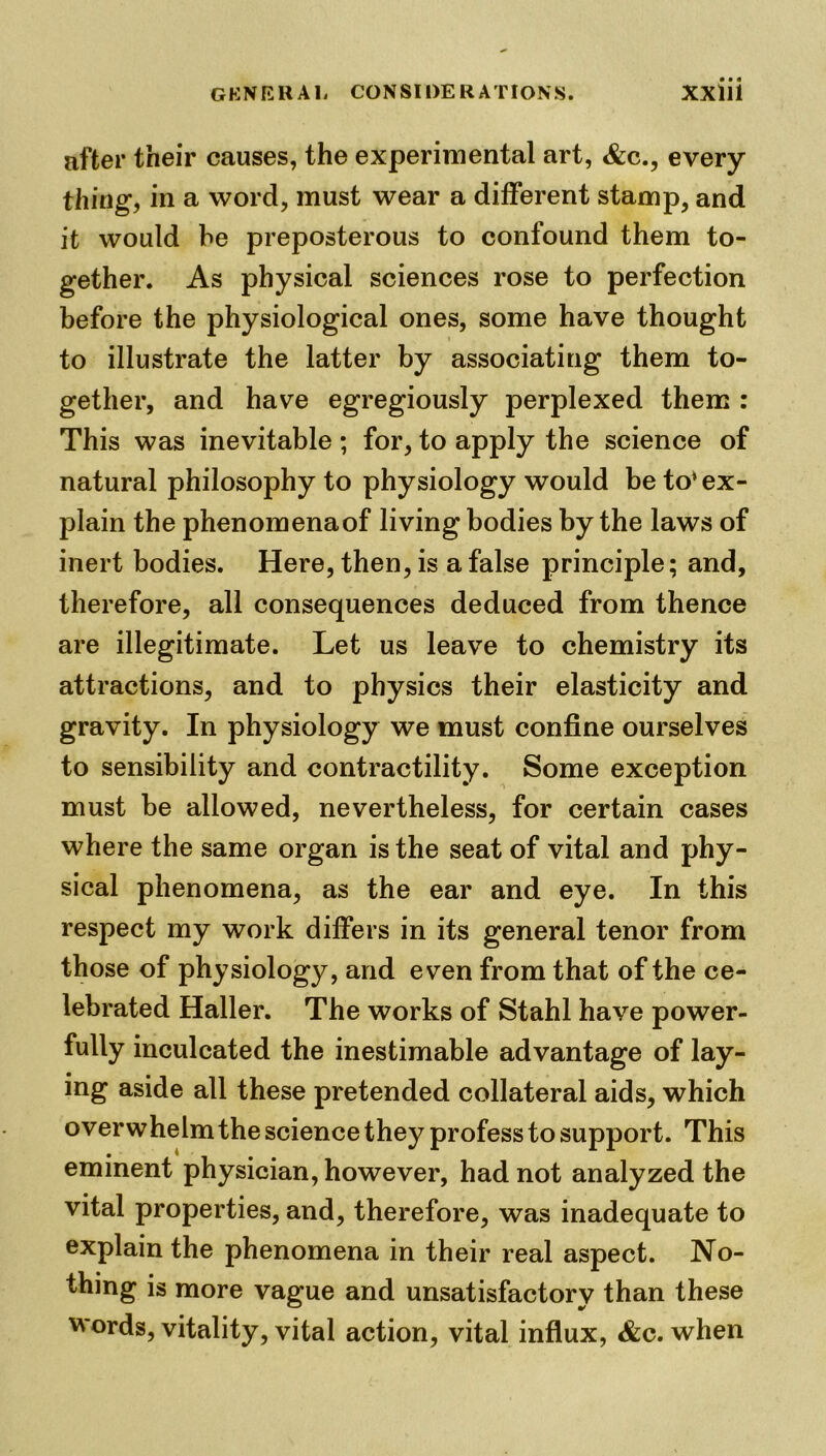 after their causes, the experimental art, &c., every thing, in a word, must wear a different stamp, and it would be preposterous to confound them to- gether. As physical sciences rose to perfection before the physiological ones, some have thought to illustrate the latter by associating them to- gether, and have egregiously perplexed them : This was inevitable ; for, to apply the science of natural philosophy to physiology would be to1 ex- plain the phenomenaof living bodies by the laws of inert bodies. Here, then, is a false principle; and, therefore, all consequences deduced from thence are illegitimate. Let us leave to chemistry its attractions, and to physics their elasticity and gravity. In physiology we must confine ourselves to sensibility and contractility. Some exception must be allowed, nevertheless, for certain cases where the same organ is the seat of vital and phy- sical phenomena, as the ear and eye. In this respect my work differs in its general tenor from those of physiology, and even from that of the ce- lebrated Haller. The works of Stahl have power- fully inculcated the inestimable advantage of lay- ing aside all these pretended collateral aids, which overwhelm the science they profess to support. This eminent physician, however, had not analyzed the vital properties, and, therefore, was inadequate to explain the phenomena in their real aspect. No- thing is more vague and unsatisfactory than these words, vitality, vital action, vital influx, &c. when