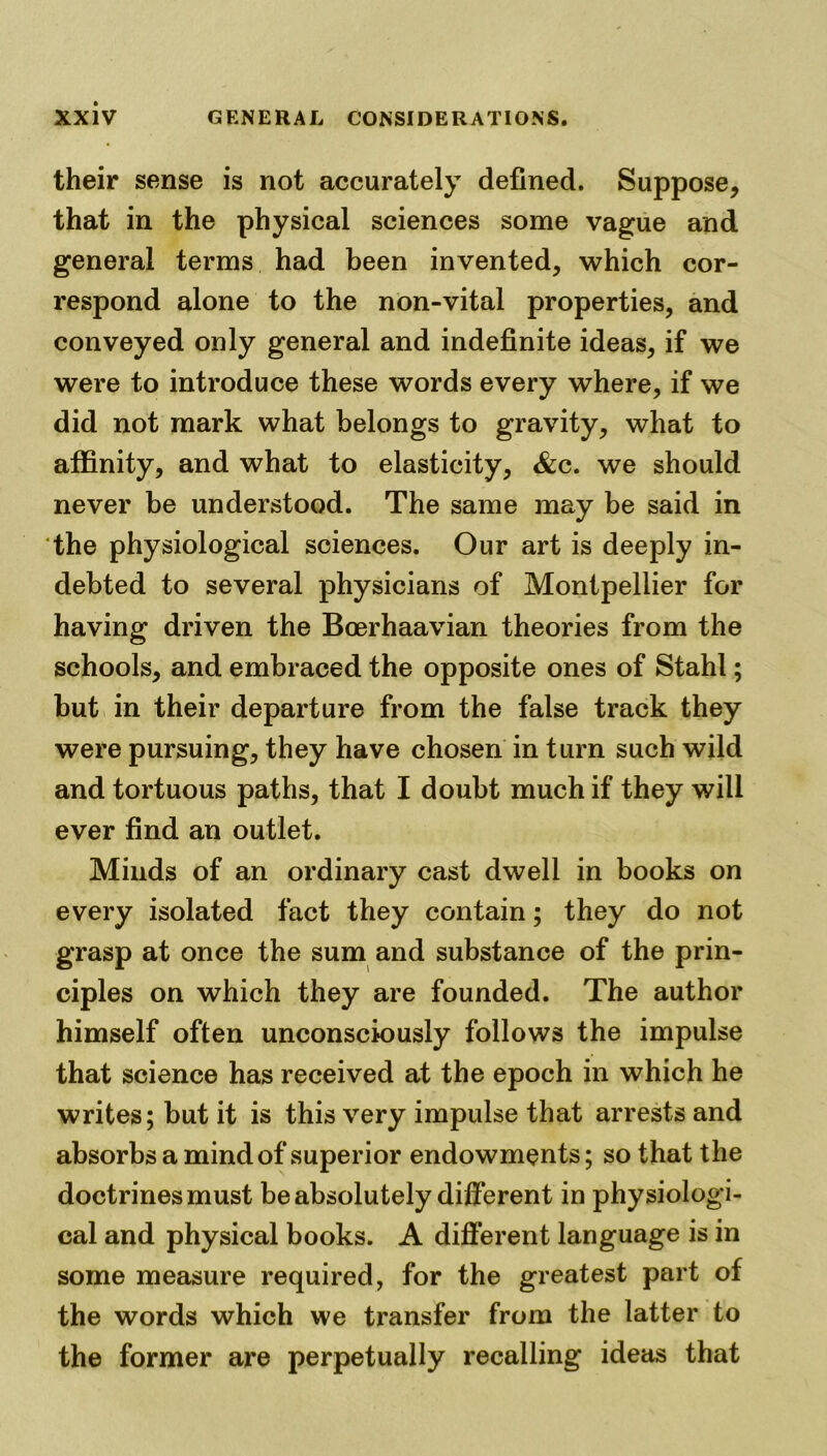 their sense is not accurately defined. Suppose, that in the physical sciences some vague and general terms had been invented, which cor- respond alone to the non-vital properties, and conveyed only general and indefinite ideas, if we were to introduce these words every where, if we did not mark what belongs to gravity, what to affinity, and what to elasticity, &c. we should never be understood. The same may be said in the physiological sciences. Our art is deeply in- debted to several physicians of Montpellier for having driven the Boerhaavian theories from the schools, and embraced the opposite ones of Stahl; but in their departure from the false track they were pursuing, they have chosen in turn such wild and tortuous paths, that I doubt much if they will ever find an outlet. Minds of an ordinary cast dwell in books on every isolated fact they contain; they do not grasp at once the sum and substance of the prin- ciples on which they are founded. The author himself often unconsciously follows the impulse that science has received at the epoch in which he writes; but it is this very impulse that arrests and absorbs a mind of superior endowments; so that the doctrines must be absolutely different in physiologi- cal and physical books. A different language is in some measure required, for the greatest part of the words which we transfer from the latter to the former are perpetually recalling ideas that