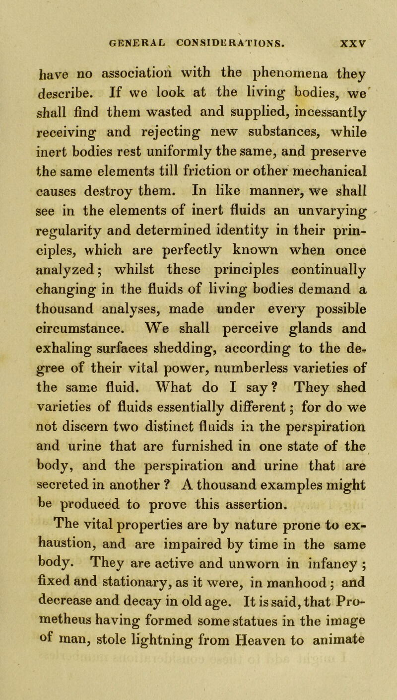 have no association with the phenomena they describe. If we look at the living bodies, we shall find them wasted and supplied, incessantly receiving and rejecting new substances, while inert bodies rest uniformly the same, and preserve the same elements till friction or other mechanical causes destroy them. In like manner, we shall see in the elements of inert fluids an unvarying regularity and determined identity in their prin- ciples, which are perfectly known when once analyzed; whilst these principles continually changing in the fluids of living bodies demand a thousand analyses, made under every possible circumstance. We shall perceive glands and exhaling surfaces shedding, according to the de- gree of their vital power, numberless varieties of the same fluid. What do I say? They shed varieties of fluids essentially different; for do we not discern two distinct fluids in the perspiration and urine that are furnished in one state of the body, and the perspiration and urine that are secreted in another ? A thousand examples might be produced to prove this assertion. The vital properties are by nature prone to ex- haustion, and are impaired by time in the same body. They are active and unworn in infancy ; fixed and stationary, as it were, in manhood; and decrease and decay in old age. It is said, that Pro- metheus having formed some statues in the image of man, stole lightning from Heaven to animate