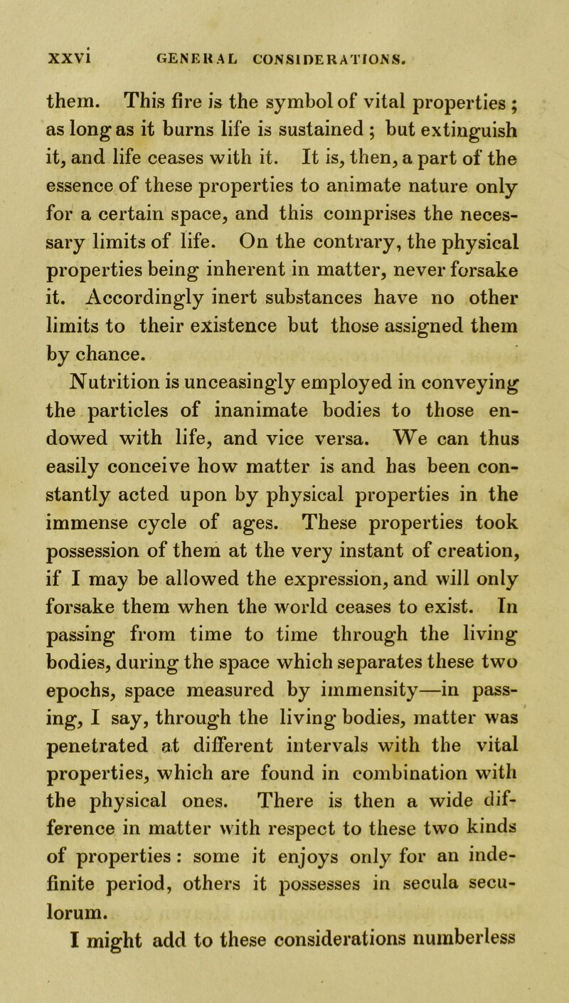 them. This fire is the symbol of vital properties ; as long as it burns life is sustained ; but extinguish it, and life ceases with it. It is, then, a part of the essence of these properties to animate nature only for a certain space, and this comprises the neces- sary limits of life. On the contrary, the physical properties being inherent in matter, never forsake it. Accordingly inert substances have no other limits to their existence but those assigned them by chance. Nutrition is unceasingly employed in conveying the particles of inanimate bodies to those en- dowed with life, and vice versa. We can thus easily conceive how matter is and has been con- stantly acted upon by physical properties in the immense cycle of ages. These properties took possession of them at the very instant of creation, if I may be allowed the expression, and will only forsake them when the world ceases to exist. In passing from time to time through the living bodies, during the space which separates these two epochs, space measured by immensity—in pass- ing, I say, through the living bodies, matter was penetrated at different intervals with the vital properties, which are found in combination with the physical ones. There is then a wide dif- ference in matter with respect to these two kinds of properties : some it enjoys only for an inde- finite period, others it possesses in secula secu- lorum. I might add to these considerations numberless