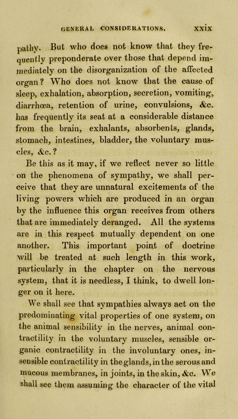 patby. But who does not know that they fre- quently preponderate over those that depend im- mediately on the disorganization of the affected organ ? Who does not know that the cause of sleep, exhalation, absorption, secretion, vomiting, diarrhoea, retention of urine, convulsions, &c. has frequently its seat at a considerable distance from the brain, exhalants, absorbents, glands, stomach, intestines, bladder, the voluntary mus- cles, Ac. ? Be this as it may, if we reflect never so little on the phenomena of sympathy, we shall per- ceive that thev are unnatural excitements of the living powers which are produced in an organ by the influence this organ receives from others that ai'e immediately deranged. All the systems are in this respect mutually dependent on one another. This important point of doctrine will be treated at such length in this work, particularly in the chapter on the nervous system, that it is needless, I think, to dwell lon- ger on it here. We shall see that sympathies always act on the predominating vital properties of one system, on the animal sensibility in the nerves, animal con- tractility in the voluntary muscles, sensible or- ganic contractility in the involuntary ones, in- sensible contractility in the glands, in the serous and mucous membranes, in joints, in the skin, &c. We shall see them assuming the character of the vital