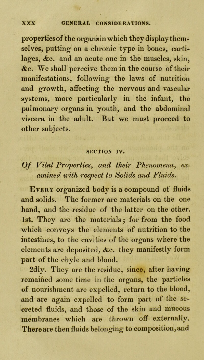 properties of the organs in which they display them- selves, putting on a chronic type in bones, carti- lages, &c. and an acute one in the muscles, skin, <&c. We shall perceive them in the course of their manifestations, following the laws of nutrition and growth, affecting the nervous and vascular systems, more particularly in the infant, the pulmonary organs in youth, and the abdominal viscera in the adult. But we must proceed to other subjects. SECTION IV. of Vital Properties, and their Phenomena, ex- amined with respect to Solids and Fluids. Every organized body is a compound of fluids and solids. The former are materials on the one hand, and the residue of the latter on the other. 1st. They are the materials; for from the food which conveys the elements of nutrition to the intestines, to the cavities of the organs where the elements are deposited, <fcc. they manifestly form part of the chyle and blood. 2dly. They are the residue, since, after having remained some time in the organs, the particles of nourishment are expelled, return to the blood, and are again expelled to form part of the se- creted fluids, and those of the skin and mucous membranes which are thrown off externally. There are then fluids belonging to composition, and