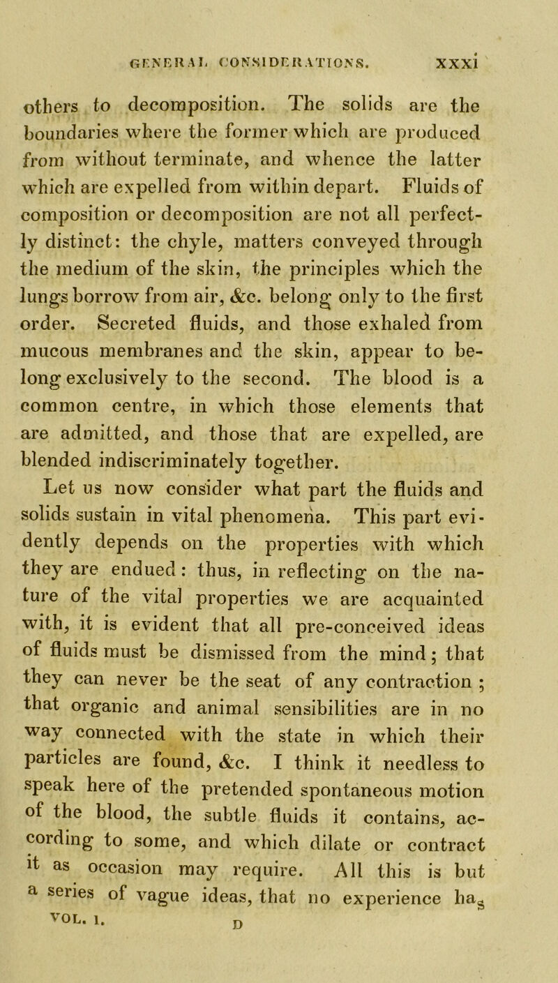 others to decomposition. The solids are the boundaries where the former which are produced from without terminate, and whence the latter which are expelled from within depart. Fluids of composition or decomposition are not all perfect- ly distinct: the chyle, matters conveyed through the medium of the skin, the principles which the lungs borrow from air, &c. belong only to the first order. Secreted fluids, and those exhaled from mucous membranes and the skin, appear to be- long exclusively to the second. The blood is a common centre, in which those elements that are admitted, and those that are expelled, are blended indiscriminately together. Let us now consider what part the fluids and solids sustain in vital phenomena. This part evi- dently depends on the properties with which they are endued: thus, in reflecting on the na- ture of the vital properties we are acquainted with, it is evident that all pre-conceived ideas of fluids must be dismissed from the mind; that they can never be the seat of any contraction ; that organic and animal sensibilities are in no way connected with the state in which their particles are found, &c. I think it needless to speak here of the pretended spontaneous motion of the blood, the subtle fluids it contains, ac- cording to some, and which dilate or contract it as occasion may require. All this is but a series of vague ideas, that no experience ha* vol. 1. D