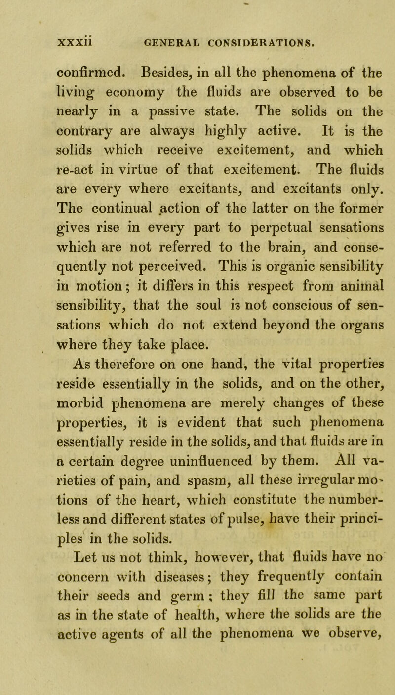 confirmed. Besides, in all the phenomena of the living economy the fluids are observed to be nearly in a passive state. The solids on the contrary are always highly active. It is the solids which receive excitement, and which re-act in virtue of that excitement. The fluids are every where excitants, and excitants only. The continual action of the latter on the former gives rise in every part to perpetual sensations which are not referred to the brain, and conse- quently not perceived. This is organic sensibility in motion; it differs in this respect from animal sensibility, that the soul is not conscious of sen- sations which do not extend beyond the organs where they take place. As therefore on one hand, the vital properties reside essentially in the solids, and on the other, morbid phenomena are merely changes of these properties, it is evident that such phenomena essentially reside in the solids, and that fluids are in a certain degree uninfluenced by them. All va- rieties of pain, and spasm, all these irregular mo’ tions of the heart, which constitute the number- less and different states of pulse, have their princi- ples in the solids. Let us not think, however, that fluids have no concern with diseases; they frequently contain their seeds and germ ; they fill the same part as in the state of health, where the solids are the active agents of all the phenomena we observe,