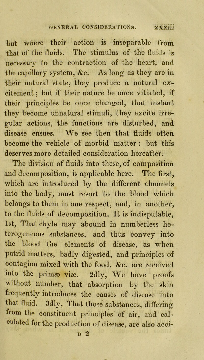but where their action is inseparable from that of the fluids. The stimulus of the fluids is necessary to the contraction of the heart, and the capillary system, &c. As long as they are in their natural state, they produce a natural ex- citement ; but if their nature be once vitiated, if their principles be once changed, that instant they become unnatural stimuli, they excite irre- gular actions, the functions are disturbed, and disease ensues. We see then that fluids often become the vehicle of morbid matter : but this deserves more detailed consideration hereafter. The division of fluids into these, of composition and decomposition, is applicable here. The first, which are introduced by the different channels into the body, must resort to the blood which belongs to them in one respect, and, in another, to the fluids of decomposition. It is indisputable, 1st, That chyle may abound in numberless he- terogeneous substances, and thus convey into the blood the elements of disease, as when putrid matters, badly digested, and principles of contagion mixed with the food, &c. are received into the primse vise. 2dly, We have proofs without number, that absorption by the skin frequently introduces the causes of disease into that fluid. 3dly, That those substances, differing from the constituent principles of air, and cal- culated for the production of disease, are also acci- d 2