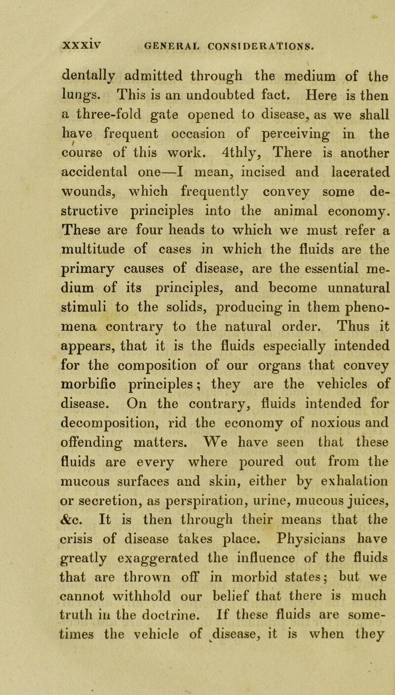 dentally admitted through the medium of the lungs. This is an undoubted fact. Here is then a three-fold gate opened to disease, as we shall have frequent occasion of perceiving in the course of this work. 4thly, There is another accidental one—I mean, incised and lacerated wounds, which frequently convey some de- structive principles into the animal economy. These are four heads to which we must refer a multitude of cases in which the fluids are the primary causes of disease, are the essential me- dium of its principles, and become unnatural stimuli to the solids, producing in them pheno- mena contrary to the natural order. Thus it appears, that it is the fluids especially intended for the composition of our organs that convey morbific principles; they are the vehicles of disease. On the contrary, fluids intended for decomposition, rid the economy of noxious and offending matters. We have seen that these fluids are every where poured out from the mucous surfaces and skin, either by exhalation or secretion, as perspiration, urine, mucous juices, &c. It is then through their means that the crisis of disease takes place. Physicians have greatly exaggerated the influence of the fluids that are thrown off in morbid states; but we cannot withhold our belief that there is much truth in the doctrine. If these fluids are some- times the vehicle of disease, it is when they