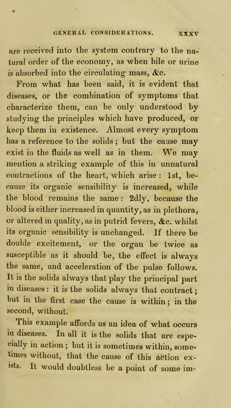 are received into the system contrary to the na- tural order of the economy, as when bile or urine is absorbed into the circulating mass, &c. From what has been said, it is evident that diseases, or the combination of symptoms that characterize them, can be only understood by studying the principles which have produced, or keep them in existence. Almost every symptom has a reference to the solids ; but the cause may exist in the fluids as well as in them. We may mention a striking example of this in unnatural contractions of the heart, which arise : 1st, be- cause its organic sensibility is increased, while the blood remains the same : 2dly, because the blood is either increased in quantity, as in plethora, or altered in quality, as in putrid fevers, <&c. whilst its organic sensibility is unchanged. If there be double excitement, or the organ be twice as susceptible as it should be, the effect is always the same, and acceleration of the pulse follows. It is the solids always that play the principal part in diseases: it is the solids always that contract; but in the first case the cause is within; in the second, without. This example affords us an idea of what occurs in diseases. In all it is the solids that are espe- cially in action; but it is sometimes within, some- times without, that the cause of this diftion ex- ists. It would doubtless be a point of some im-