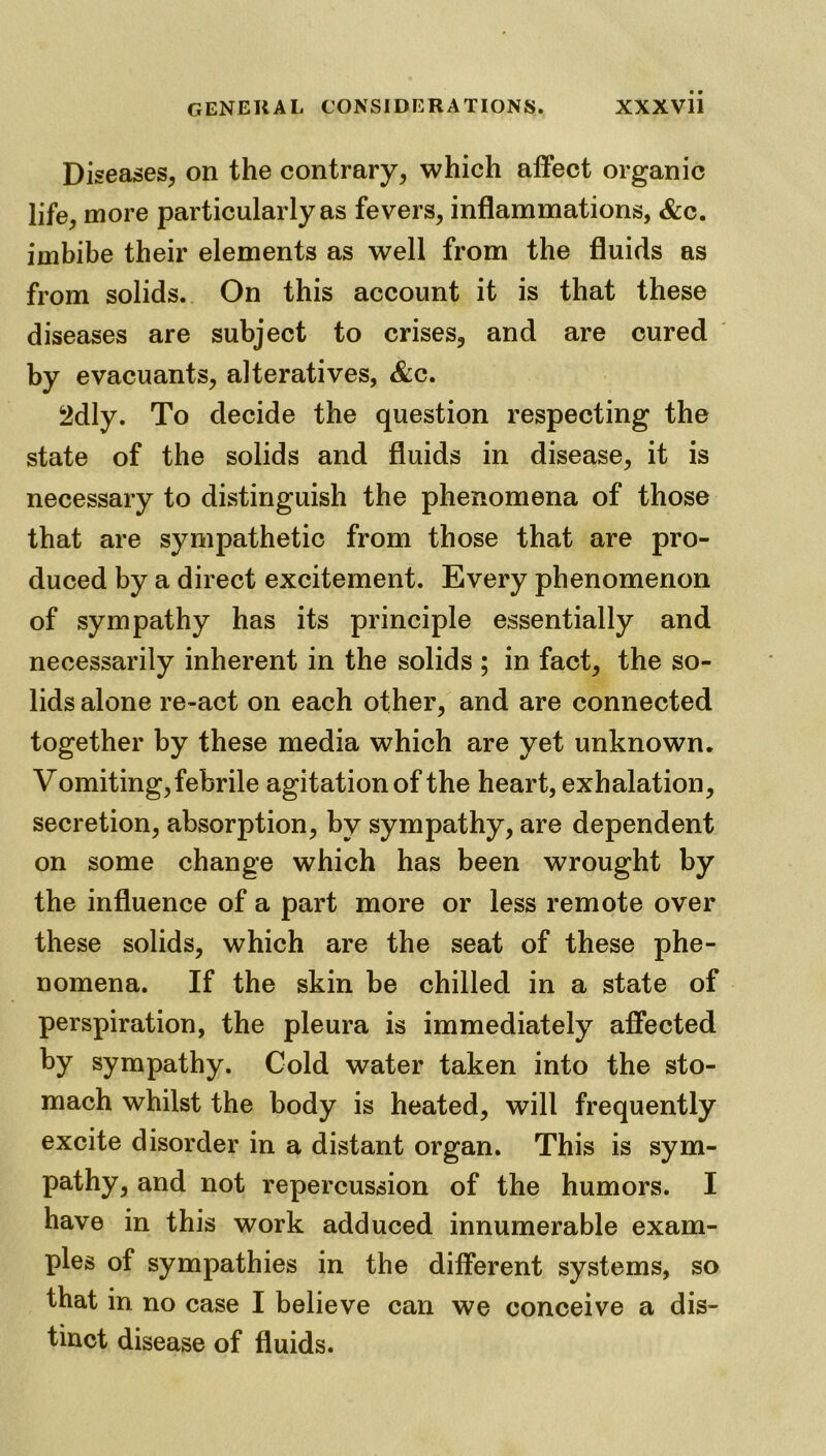 Diseases, on the contrary, which affect organic life, more particularly as fevers, inflammations, &c. imbibe their elements as well from the fluids as from solids. On this account it is that these diseases are subject to crises, and are cured by evacuants, alteratives, &c. 2dly. To decide the question respecting the state of the solids and fluids in disease, it is necessary to distinguish the phenomena of those that are sympathetic from those that are pro- duced by a direct excitement. Every phenomenon of sympathy has its principle essentially and necessarily inherent in the solids ; in fact, the so- lids alone re-act on each other, and are connected together by these media which are yet unknown. Vomiting, febrile agitation of the heart, exhalation, secretion, absorption, by sympathy, are dependent on some change which has been wrought by the influence of a part more or less remote over these solids, which are the seat of these phe- nomena. If the skin be chilled in a state of perspiration, the pleura is immediately affected by sympathy. Cold water taken into the sto- mach whilst the body is heated, will frequently excite disorder in a distant organ. This is sym- pathy, and not repercussion of the humors. I have in this work adduced innumerable exam- ples of sympathies in the different systems, so that in no case I believe can we conceive a dis- tinct disease of fluids.