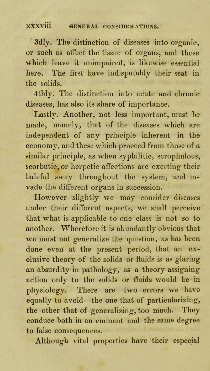 3dly. The distinction of diseases into organic, or such as affect the tissue of organs, and those which leave it unimpaired, is likewise essential here. The first have indisputably their seat in the solids. 4thly. The distinction into acute and chronic diseases, has also its share of importance. Lastly.-Another, not less important, must be made, namely, that of the diseases which are independent of any principle inherent in the economy, and these which proceed from those of a similar principle, as when syphilitic, scrophulous, scorbutic, or herpetic affections are exerting their baleful sway throughout the system, and in- vade the different organs in succession. However slightly we may consider diseases under their different aspects, we shall perceive that what is applicable to one class is not so to another. Wherefore it is abundantly obvious that we must not generalize the question, as has been done even at the present period, that an ex- clusive theory of the solids or fluids is as glaring an absurdity in pathology, as a theory assigning action only to the solids or fluids would be in physiology. There are two errors we have equally to avoid—the one that of particularizing, the other that of generalizing, too much. They conduce both in an eminent and the same degree to false consequences. Although vital properties have their especial