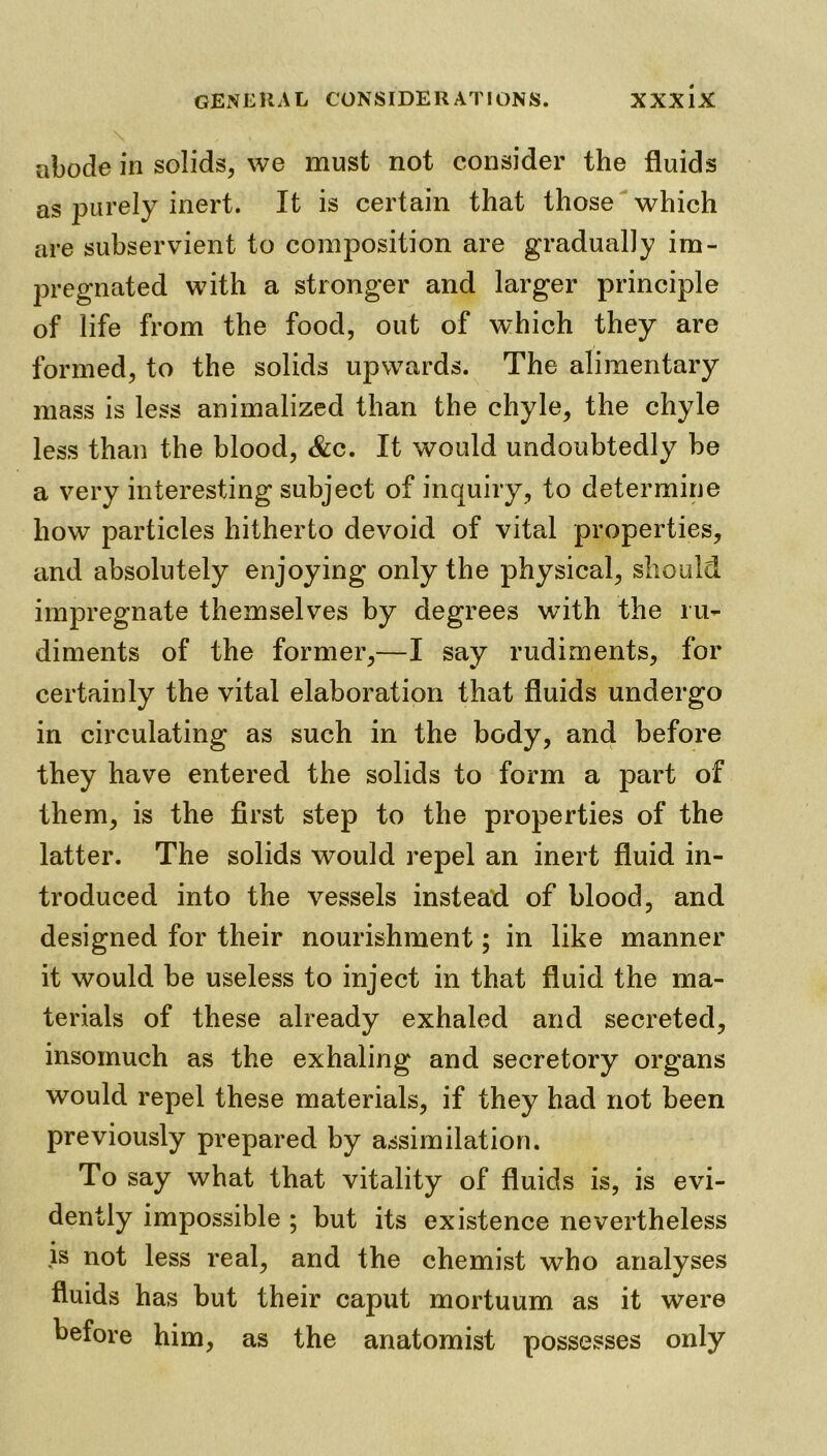 abode in solids, we must not consider the fluids as purely inert. It is certain that those which are subservient to composition are gradually im- pregnated with a stronger and larger principle of life from the food, out of which they are formed, to the solids upwards. The alimentary mass is less animalized than the chyle, the chyle less than the blood, &c. It would undoubtedly be a very interesting subject of inquiry, to determine how particles hitherto devoid of vital properties, and absolutely enjoying only the physical, should impregnate themselves by degrees with the ru- diments of the former,—I say rudiments, for certainly the vital elaboration that fluids undergo in circulating as such in the body, and before they have entered the solids to form a part of them, is the first step to the properties of the latter. The solids would repel an inert fluid in- troduced into the vessels instead of blood, and designed for their nourishment; in like manner it would be useless to inject in that fluid the ma- terials of these already exhaled and secreted, insomuch as the exhaling and secretory organs would repel these materials, if they had not been previously prepared by assimilation. To say what that vitality of fluids is, is evi- dently impossible ; but its existence nevertheless is not less real, and the chemist who analyses fluids has but their caput mortuum as it were before him, as the anatomist possesses only