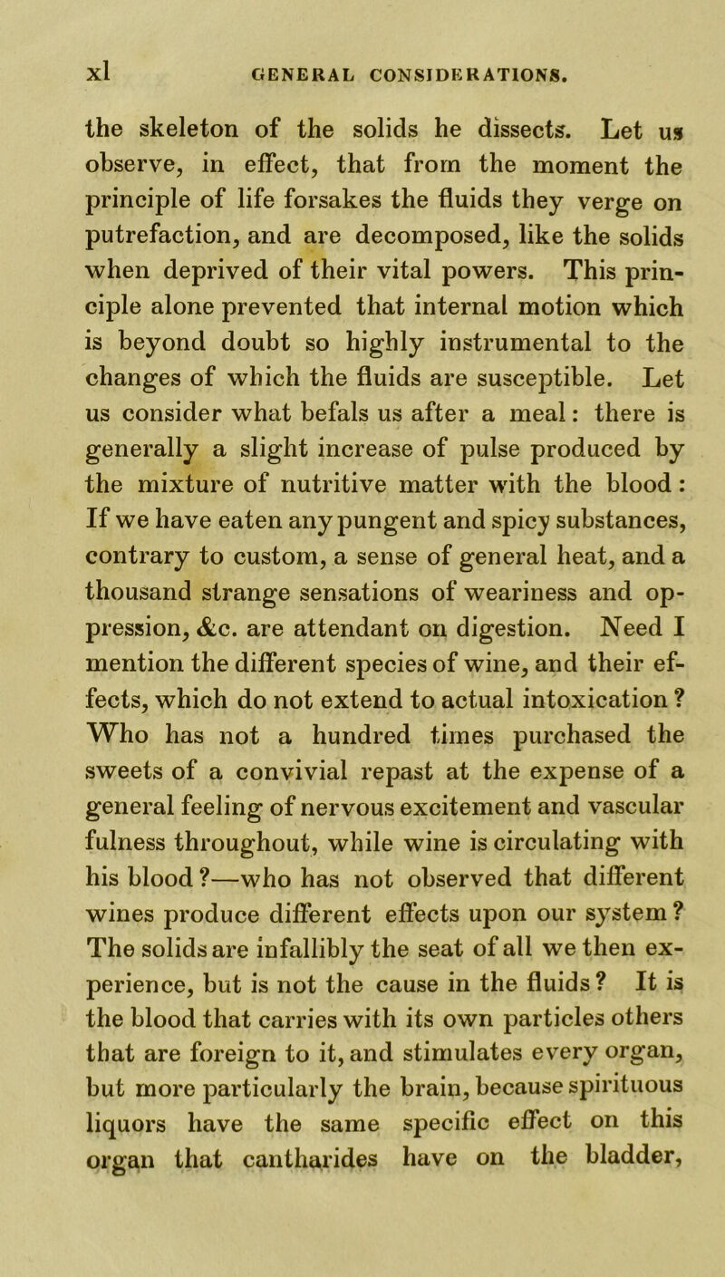 the skeleton of the solids he dissects. Let us observe, in effect, that from the moment the principle of life forsakes the fluids they verge on putrefaction, and are decomposed, like the solids when deprived of their vital powers. This prin- ciple alone prevented that internal motion which is beyond doubt so highly instrumental to the changes of which the fluids are susceptible. Let us consider what befals us after a meal: there is generally a slight increase of pulse produced by the mixture of nutritive matter with the blood : If we have eaten any pungent and spicy substances, contrary to custom, a sense of general heat, and a thousand strange sensations of weariness and op- pression, &c. are attendant on digestion. Need I mention the different species of wine, and their ef- fects, which do not extend to actual intoxication ? Who has not a hundred times purchased the sweets of a convivial repast at the expense of a general feeling of nervous excitement and vascular fulness throughout, while wine is circulating with his blood ?—who has not observed that different wines produce different effects upon our system ? The solids are infallibly the seat of all we then ex- perience, but is not the cause in the fluids? It is the blood that carries with its own particles others that are foreign to it, and stimulates every organ, but more particularly the brain, because spirituous liquors have the same specific effect on this organ that can thar ides have on the bladder,