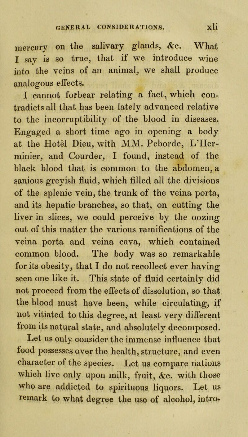 mercury on the salivary glands, &c. What I say is so true, that if we introduce wine into the veins of an animal, we shall produce analogous effects. I cannot forbear relating a fact, which con- tradicts all that has been lately advanced relative to the incorruptibility of the blood in diseases. Engaged a short time ago in opening a body at the Hotel Dieu, with MM. Peborde, L’Her- minier, and Courder, I found, instead of the black blood that is common to the abdomen, a sanious greyish fluid, which filled all the divisions of the splenic vein, the trunk of the veina porta, and its hepatic branches, so that, on cutting the liver in slices, we could perceive by the oozing out of this matter the various ramifications of the veina porta and veina cava, which contained common blood. The body was so remarkable for its obesity, that I do not recollect ever having seen one like it. This state of fluid certainly did not proceed from the effects of dissolution, so that the blood must have been, while circulating, if not vitiated to this degree, at least very different from its natural state, and absolutely decomposed. Let us only consider the immense influence that food possesses over the health, structure, and even character of the species. Let us compare nations which live only upon milk, fruit, &c. with those who are addicted to spirituous liquors. Let us remark to what degree the use of alcohol, intro-