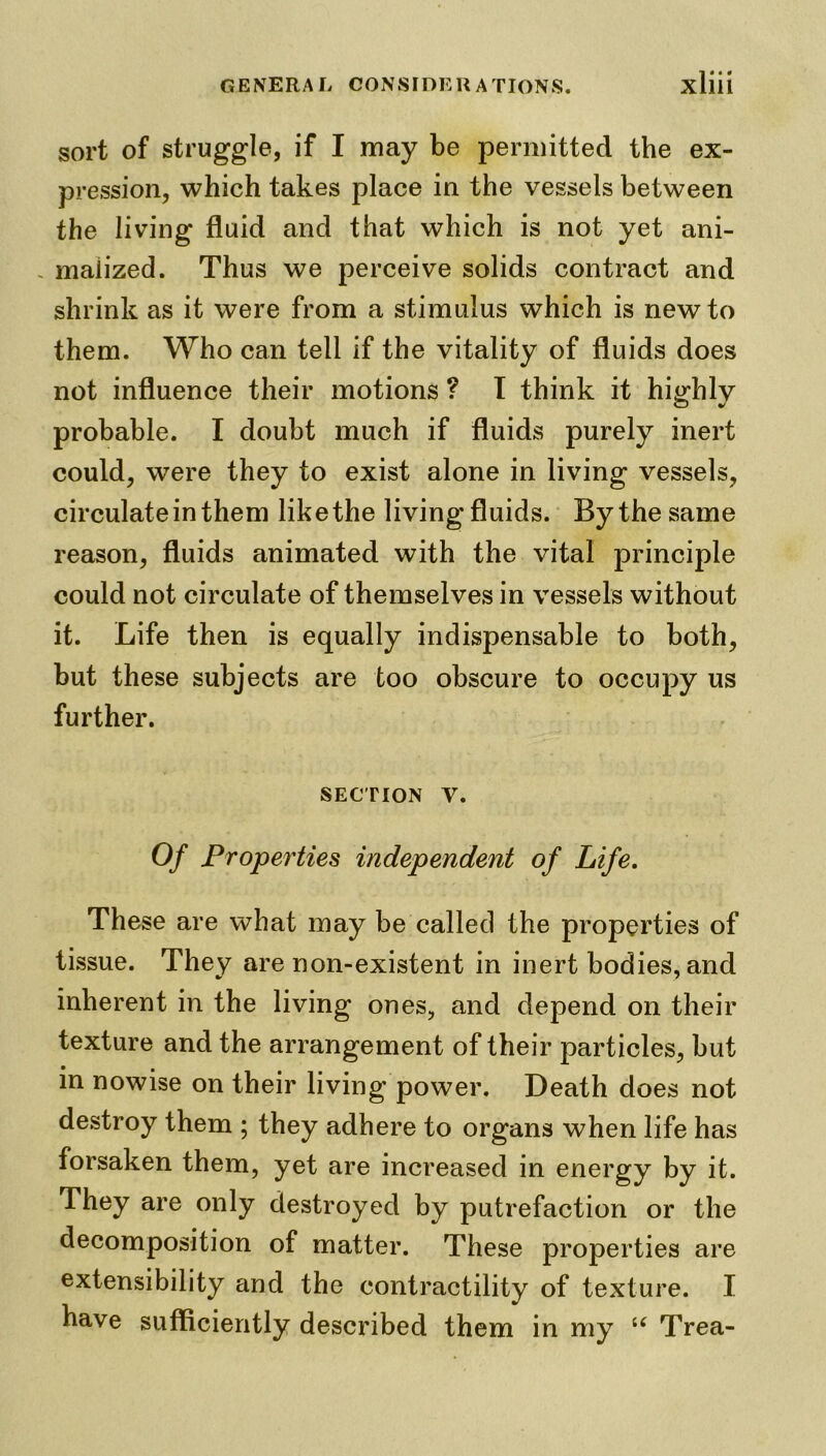 sort of struggle, if I may be permitted the ex- pression, which takes place in the vessels between the living fluid and that which is not yet ani- . maiized. Thus we perceive solids contract and shrink as it were from a stimulus which is new to them. Who can tell if the vitality of fluids does not influence their motions ? T think it highly probable. I doubt much if fluids purely inert could, were they to exist alone in living vessels, circulate in them like the living fluids. By the same reason, fluids animated with the vital principle could not circulate of themselves in vessels without it. Life then is equally indispensable to both, but these subjects are too obscure to occupy us further. section v. Of Properties independent of Life. These are what may be called the properties of tissue. They are non-existent in inert bodies, and inherent in the living ones, and depend on their texture and the arrangement of their particles, but • . in nowise on their living power. Death does not destroy them ; they adhere to organs when life has forsaken them, yet are increased in energy by it. They are only destroyed by putrefaction or the decomposition of matter. These properties are extensibility and the contractility of texture. I have sufficiently described them in my u Trea-