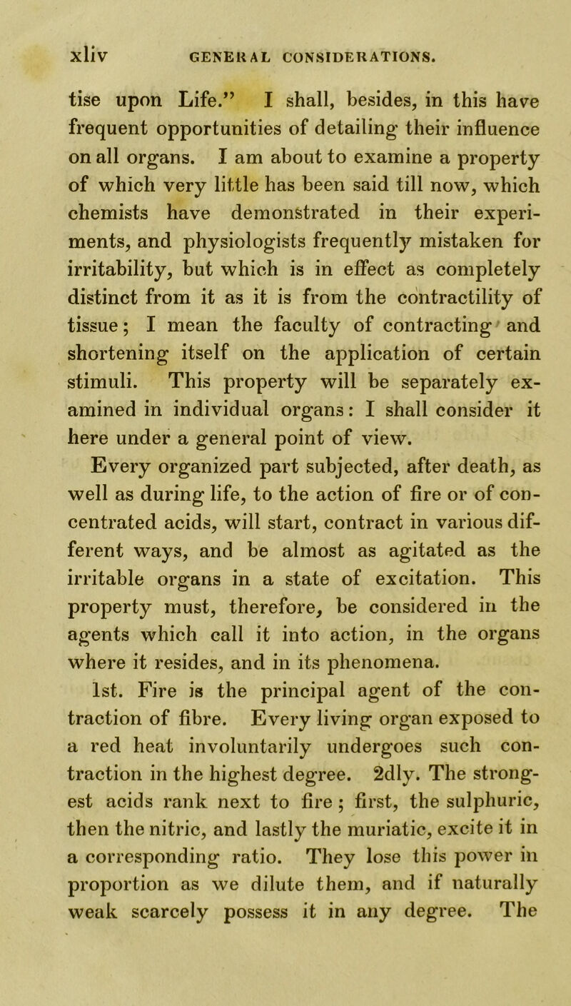 tise upon Life.” I shall, besides, in this have frequent opportunities of detailing’ their influence on all organs. I am about to examine a property of which very little has been said till now, which chemists have demonstrated in their experi- ments, and physiologists frequentty mistaken for irritability, but which is in effect as completely distinct from it as it is from the contractility of tissue; I mean the faculty of contracting and shortening itself on the application of certain stimuli. This property will be separately ex- amined in individual organs: I shall consider it here under a general point of view. Every organized part subjected, after death, as well as during life, to the action of fire or of con- centrated acids, will start, contract in various dif- ferent ways, and be almost as agitated as the irritable organs in a state of excitation. This property must, therefore, be considered in the agents which call it into action, in the organs where it resides, and in its phenomena. 1st. Fire is the principal agent of the con- traction of fibre. Every living organ exposed to a red heat involuntarily undergoes such con- traction in the highest degree. 2dly. The strong- est acids rank next to fire ; first, the sulphuric, then the nitric, and lastly the muriatic, excite it in a corresponding ratio. They lose this power in proportion as we dilute them, and if naturally weak scarcely possess it in any degree. The