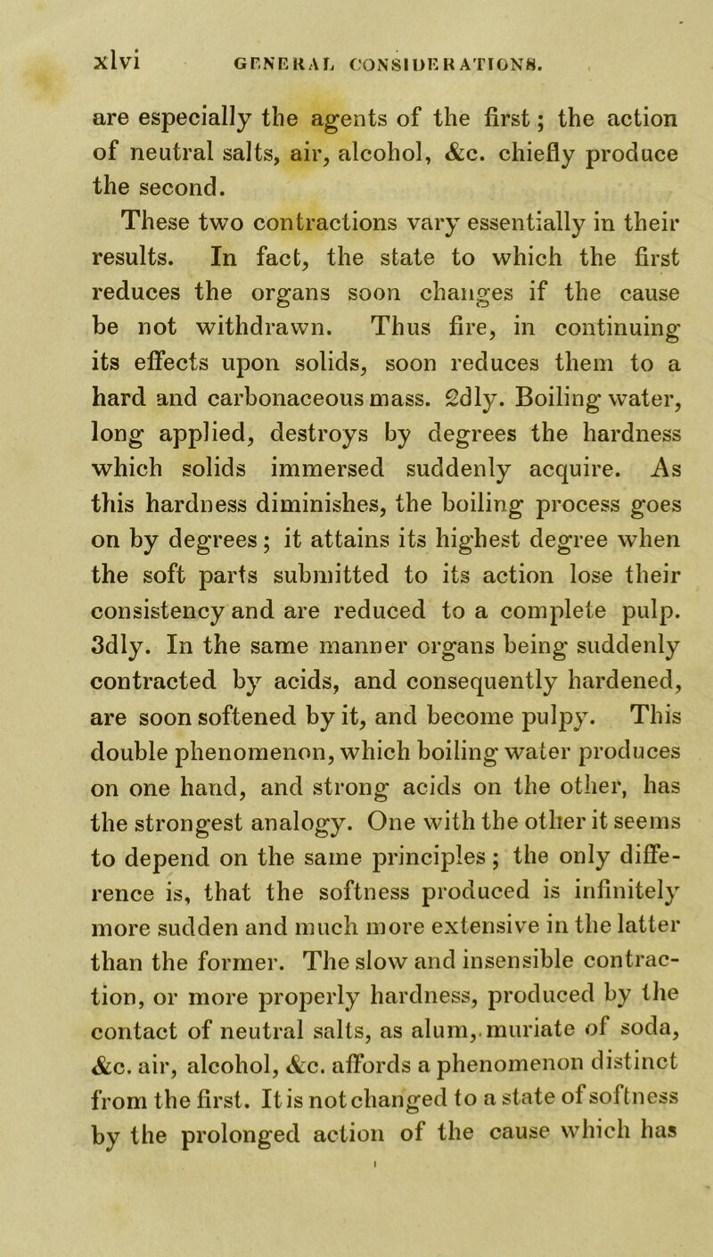 are especially the agents of the first; the action of neutral salts, air, alcohol, &c. chiefly produce the second. These two contractions vary essentially in their results. In fact, the state to which the first reduces the organs soon changes if the cause be not withdrawn. Thus fire, in continuing its effects upon solids, soon reduces them to a hard and carbonaceous mass. 2dly. Boiling water, long applied, destroys by degrees the hardness which solids immersed suddenly acquire. As this hardness diminishes, the boiling process goes on by degrees; it attains its highest degree when the soft parts submitted to its action lose their consistency and are reduced to a complete pulp. 3dly. In the same manner organs being suddenly contracted by acids, and consequently hardened, are soon softened by it, and become pulpy. This double phenomenon, which boiling water produces on one hand, and strong acids on the other, has the strongest analogy. One with the other it seems to depend on the same principles; the only diffe- rence is, that the softness produced is infinitely more sudden and much more extensive in the latter than the former. The slow and insensible contrac- tion, or more properly hardness, produced by the contact of neutral salts, as alum,.muriate of soda, &c. air, alcohol, &c. affords a phenomenon distinct from the first. It is not changed to a state of softness by the prolonged action of the cause which has i