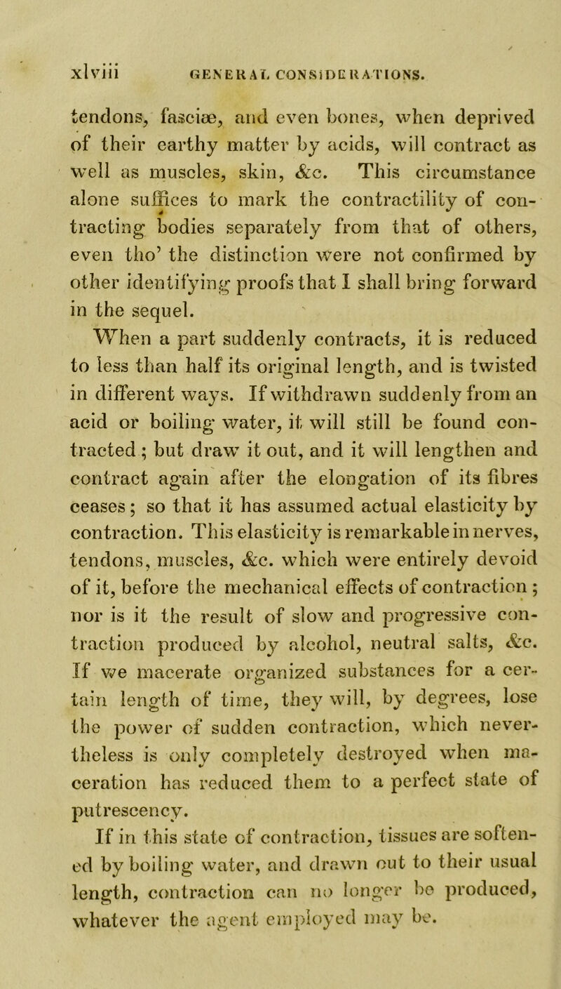 tendons, fasciae, and even bones, when deprived of their earthy matter by acids, will contract as well as muscles, skin, &e. This circumstance alone suffices to mark the contractility of con- tracting bodies separately from that of others, even tho’ the distinction were not confirmed by other identifying proofs that 1 shall bring forward in the sequel. When a part suddenly contracts, it is reduced to less than half its original length, and is twisted in different ways. If withdrawn suddenly from an acid or boiling water, it will still be found con- tracted ; but draw it out, and it will lengthen and contract again after the elongation of its fibres ceases ; so that it has assumed actual elasticity by contraction. This elasticity is remarkable in nerves, tendons, muscles, &c. which were entirely devoid of it, before the mechanical effects of contraction ; nor is it the result of slow and progressive con- traction produced by alcohol, neutral salts, &c. If we macerate organized substances for a cer- CD tain length of time, they will, by degrees, lose the power of sudden contraction, which never- theless is only completely destroyed when ma- ceration has reduced them to a perfect state of putrescency. If in this state of contraction, tissues are soften- ed by boiling water, and drawn out to their usual length, contraction can no longer bo produced, whatever the agent employed may be.