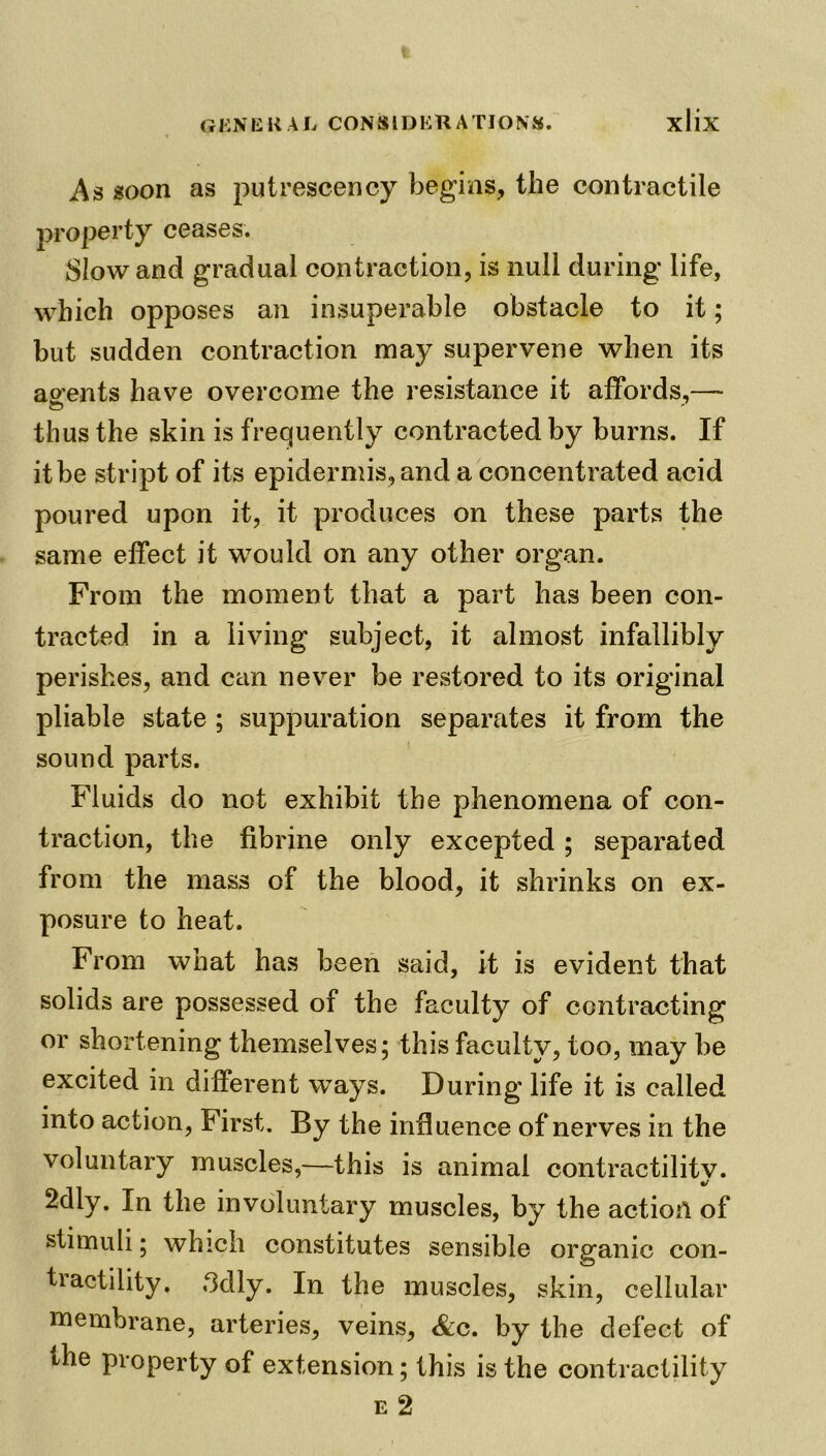As soon as putrescency begins, the contractile property ceases. Slow and gradual contraction, is null during life, which opposes an insuperable obstacle to it; but sudden contraction may supervene when its agents have overcome the resistance it affords,— thus the skin is frequently contracted by burns. If it be stript of its epidermis, and a concentrated acid poured upon it, it produces on these parts the same effect it would on any other organ. From the moment that a part has been con- tracted in a living subject, it almost infallibly perishes, and can never be restored to its original pliable state ; suppuration separates it from the sound parts. Fluids do not exhibit the phenomena of con- traction, the fibrine only excepted ; separated from the mass of the blood, it shrinks on ex- posure to heat. From what has been said, it is evident that solids are possessed of the faculty of contracting or shortening themselves; this faculty, too, may be excited in different ways. During life it is called into action, First. By the influence of nerves in the voluntary muscles,—this is animal contractilitv. tj 2dly. In the involuntary muscles, by the action of stimuli; which constitutes sensible organic con- tractility. 3dly. In the muscles, skin, cellular membrane, arteries, veins, &c. by the defect of the property of extension; this is the contractility e 2
