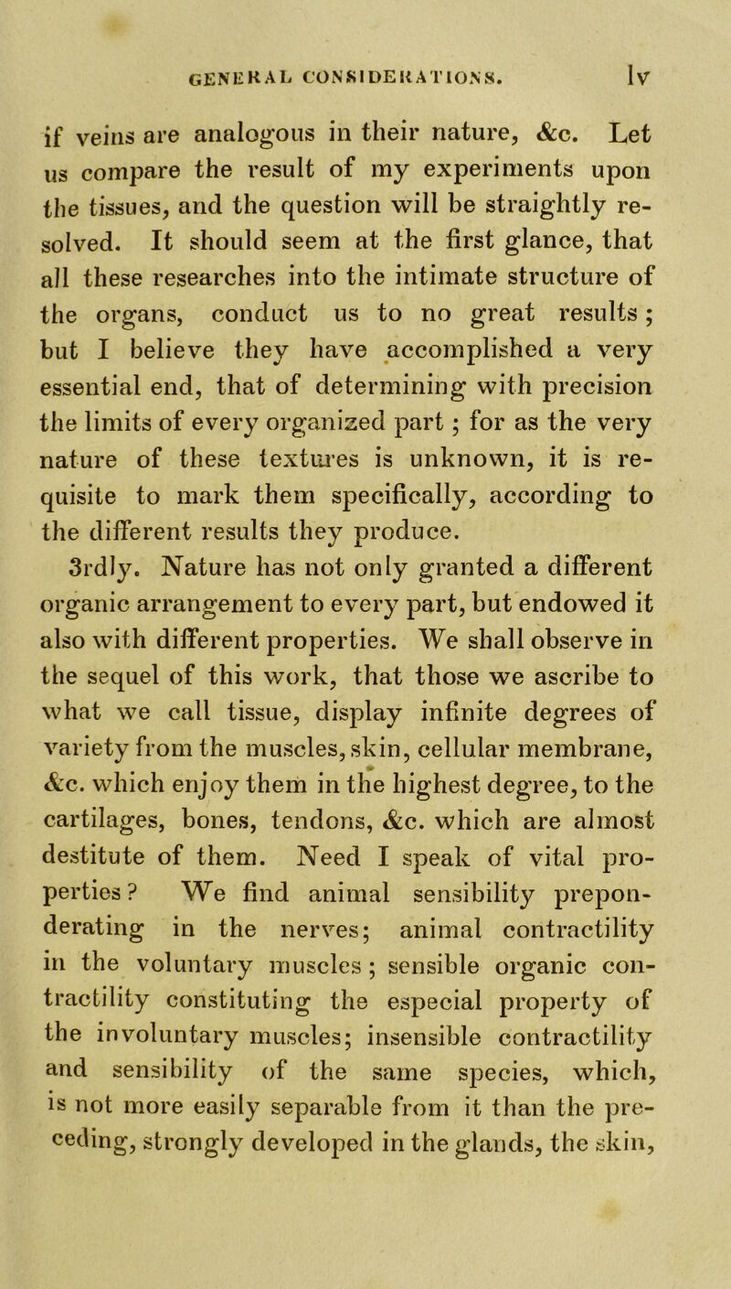 if veins are analogous in their nature, &c. Let us compare the result of my experiments upon the tissues, and the question will be straightly re- solved. It should seem at the first glance, that all these researches into the intimate structure of the organs, conduct us to no great results; but I believe they have accomplished a very essential end, that of determining with precision the limits of every organized part; for as the very nature of these textures is unknown, it is re- quisite to mark them specifically, according to the different results they produce. 3rdly. Nature has not only granted a different organic arrangement to every part, but endowed it also with different properties. We shall observe in the sequel of this work, that those we ascribe to what we call tissue, display infinite degrees of variety from the muscles, skin, cellular membrane, &c. which enjoy them in the highest degree, to the cartilages, bones, tendons, &c. which are almost destitute of them. Need I speak of vital pro- perties? We find animal sensibility prepon- derating in the nerves; animal contractility in the voluntary muscles ; sensible organic con- tractility constituting the especial property of the involuntary muscles; insensible contractility and sensibility of the same species, which, is not more easily separable from it than the pre- ceding, strongly developed in the glands, the skin,