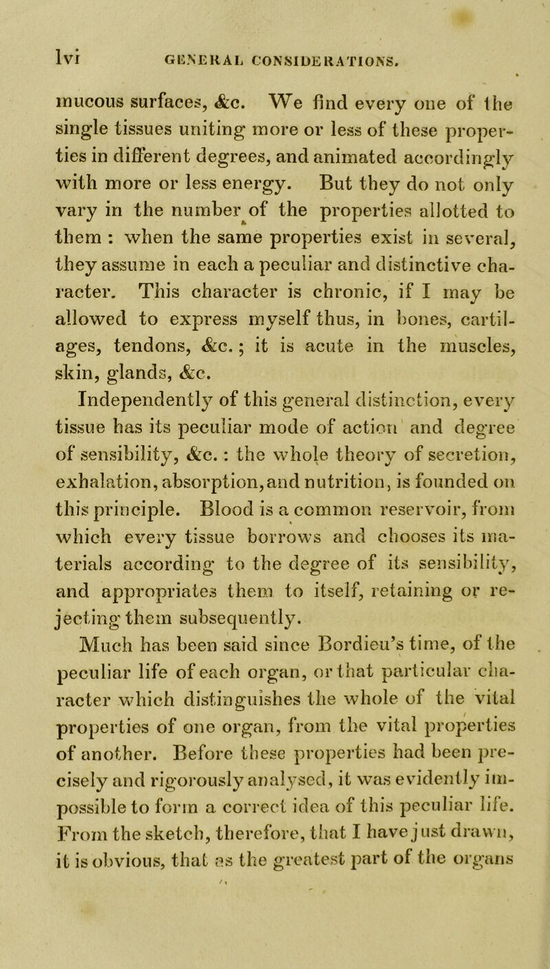 mucous surfaces, <&c. We find every one of the single tissues uniting more or less of these proper- ties in different degrees, and animated accordingly with more or less energy. But they do not only vary in the number of the properties allotted to them : when the same properties exist in several, they assume in each a peculiar and distinctive cha- racter. This character is chronic, if I may be allowed to express myself thus, in bones, cartil- ages, tendons, &c.; it is acute in the muscles, skin, glands, &c. Independently of this general distinction, every tissue has its peculiar mode of action and degree of sensibility, &c.: the whole theory of secretion, exhalation, absorption,and nutrition, is founded on this principle. Blood is a common reservoir, from which every tissue borrows and chooses its ma- terials according to the degree of its sensibility, and appropriates them to itself, retaining or re- jecting them subsequently. Much has been said since Bordieu’s time, of the peculiar life of each organ, or that particular cha- racter which distinguishes the whole of the vital properties of one organ, from the vital properties of another. Before these properties had been pre- cisely and rigorously analysed, it was evidently im- possible to form a correct idea of this peculiar life. From the sketch, therefore, that I have just drawn, it is obvious, that as the greatest part of the organs