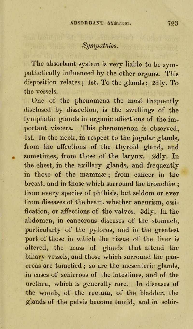 The absorbant system is very liable to be sym- pathetically influenced by the other organs. This disposition relates; 1st. To the glands; 2dly. To the vessels. One of the phenomena the most frequently disclosed by dissection, is the swellings of the lymphatic glands in organic affections of the im- portant viscera. This phenomenon is observed, 1st. In the neck, in respect to the jugular glands, from the affections of the thyroid gland, and sometimes, from those of the larynx. 2dly. In the chest, in the axillary glands, and frequently in those of the mammae; from cancer in the breast, and in those which surround the bronchiae ; from every species of phthisis, but seldom or ever from diseases of the heart, whether aneurism, ossi- fication, or affections of the valves. 3dly. In the abdomen, in cancerous diseases of the stomach, particularly of the pylorus, and in the greatest part of those in which the tissue of the liver is altered, the mass of glands that attend the biliary vessels, and those which surround the pan- creas are tumefied; so are the mesenteric glands, in cases of schirrous of the intestines, and of the urethra, which is generally rare. In diseases of the womb, of the rectum, of the bladder, the glands of the pelvis become tumid, and in schir-