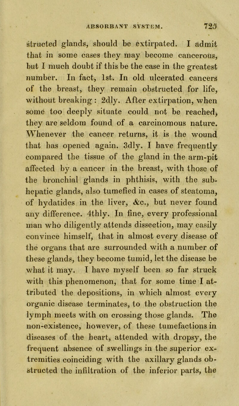structed glands, should be extirpated. I admit that in some cases they may become cancerous, but I much doubt if this be the case in the greatest number. In fact, 1st. In old ulcerated cancers of the breast, they remain obstructed for life, without breaking : 2dly. After extirpation, when some too deeply situate could not be reached^ they are seldom found of a carcinomous nature. Whenever the cancer returns, it is the wound that has opened again. 3dly. 1 have frequently compared the tissue of the gland in the arm-pit affected by a cancer in the breast, with those of the bronchial glands in phthisis, with the sub- hepatic glands, also tumefied in cases of steatoma, of hydatides in the liver, &c., but never found any difference. 4thly. In fine, every professional man who diligently attends dissection, may easily convince himself, that in almost every disease of the organs that are surrounded with a number of these glands, they become tumid, let the disease be what it may. I have myself been so far struck with this phenomenon, that for some time I at- tributed the depositions, in which almost every organic disease terminates, to the obstruction the lymph meets with on crossing those glands. The non-existence, however, of these tumefactions in diseases of the heart, attended with dropsy, the frequent absence of swellings in the superior ex- tremities coinciding with the axillary glands ob- structed the infiltration of the inferior parts, the