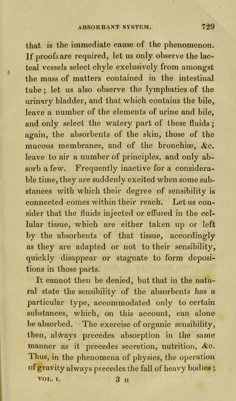 that is the immediate cause of the phenomenon. If proofs are required, let us only observe the lac- teal vessels select chyle exclusively from amongst the mass of matters contained in the intestinal tube; let us also observe the lymphatics of the urinary bladder, and that which contains the bile, leave a number of the elements of urine and bile, and only select the watery part of these fluids; again, the absorbents of the skin, those of the mucous membranes, and of the bronchiee, &c. leave to air a number of principles, and only ab- sorb a few. Frequently inactive for a considera- ble time, they are suddenly excited when some sub- stances with which their degree of sensibility is connected comes within their reach. Let us con- sider that the fluids injected or effused in the cel- lular tissue, which are either taken up or left by the absorbents of that tissue, accordingly as they are adapted or not to their sensibility, quickly disappear or stagnate to form deposi- tions in those parts. It cannot then be denied, but that in the natu- ral state the sensibility of the absorbents has a particular type, accommodated only to certain substances, which, on this account, can alone be absorbed. The exercise of organic sensibility, then, always precedes absorption in the same manner as it precedes secretion, nutrition, &c. Thus, in the phenomena of physics, the operation of gravity always precedes the fall of heavy bodies VOL. f. 3 H