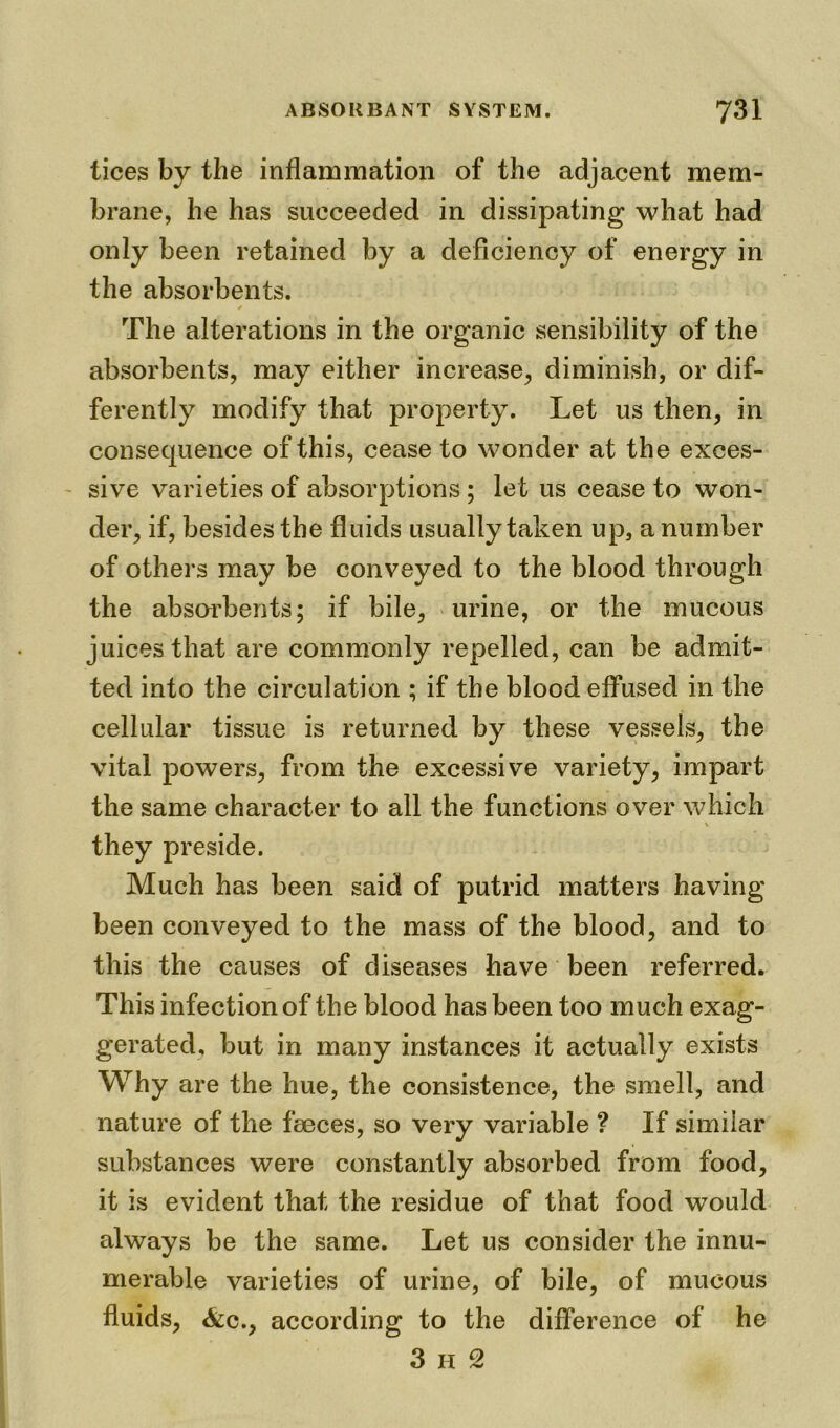 tices by the inflammation of the adjacent mem- brane, he has succeeded in dissipating what had only been retained by a deficiency of energy in the absorbents. * The alterations in the organic sensibility of the absorbents, may either increase, diminish, or dif- ferently modify that property. Let us then, in consequence of this, cease to wonder at the exces- sive varieties of absorptions ; let us cease to won- der, if, besides the fluids usually taken up, a number of others may be conveyed to the blood through the absorbents; if bile, urine, or the mucous juices that are commonly repelled, can be admit- ted into the circulation ; if the blood effused in the cellular tissue is returned by these vessels, the vital powers, from the excessive variety, impart the same character to all the functions over which \ they preside. Much has been said of putrid matters having been conveyed to the mass of the blood, and to this the causes of diseases have been referred. This infection of the blood has been too much exag- gerated, but in many instances it actually exists Why are the hue, the consistence, the smell, and nature of the feeces, so very variable ? If similar substances were constantly absorbed from food, it is evident that the residue of that food would always be the same. Let us consider the innu- merable varieties of urine, of bile, of mucous fluids, &c., according to the difference of he 3 h 2