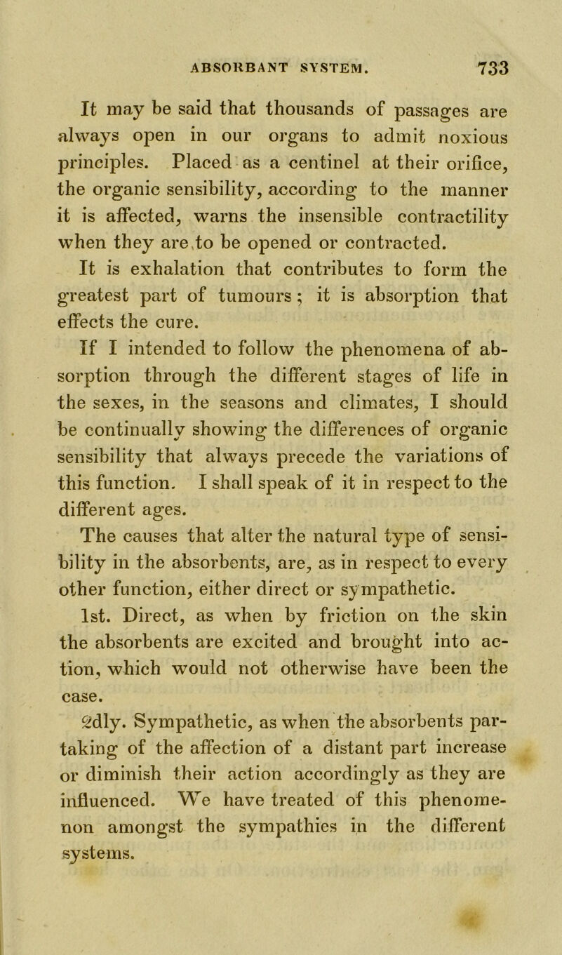 It may be said that thousands of passages are always open in our organs to admit noxious principles. Placed as a centinel at their orifice, the organic sensibility, according to the manner it is affected, warns the insensible contractility when they are to be opened or contracted. It is exhalation that contributes to form the greatest part of tumours; it is absorption that effects the cure. If I intended to follow the phenomena of ab- sorption through the different stages of life in the sexes, in the seasons and climates, I should be continually showing the differences of organic sensibility that always precede the variations of this function. I shall speak of it in respect to the different ages. The causes that alter the natural type of sensi- bility in the absorbents, are, as in respect to every other function, either direct or sympathetic. 1st. Direct, as when by friction on the skin the absorbents are excited and brought into ac- tion, which would not otherwise have been the case. 2dly. Sympathetic, as when the absorbents par- taking of the affection of a distant part increase or diminish their action accordingly as they are influenced. We have treated of this phenome- non amongst the sympathies in the different systems.