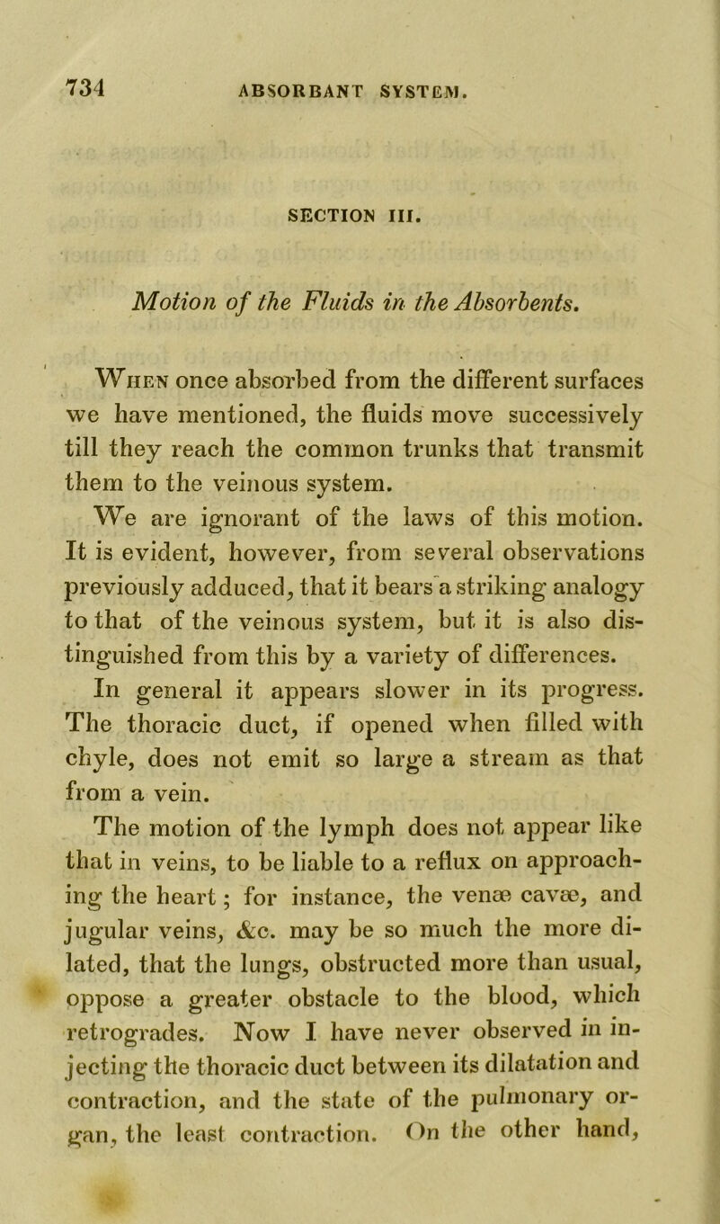 SECTION III. Motion of the Fluids in the Absorbents. When once absorbed from the different surfaces we have mentioned, the fluids move successively till they reach the common trunks that transmit them to the veinous system. We are ignorant of the laws of this motion. It is evident, however, from several observations previously adduced, that it bears a striking analogy to that of the veinous system, but it is also dis- tinguished from this by a variety of differences. In general it appears slower in its progress. The thoracic duct, if opened when filled with chyle, does not emit so large a stream as that from a vein. The motion of the lymph does not appear like that in veins, to be liable to a reflux on approach- ing the heart; for instance, the venae cavae, and jugular veins, &c. may be so much the more di- lated, that the lungs, obstructed more than usual, oppose a greater obstacle to the blood, which retrogrades. Now I have never observed in in- jecting the thoracic duct between its dilatation and contraction, and the state of the pulmonary or- gan, the least contraction. <)n the other hand,