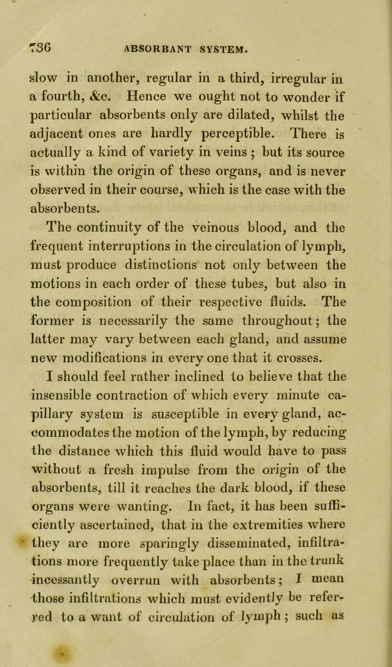 slow in another, regular in a third, irregular in a fourth, &c. Hence we ought not to wonder if particular absorbents only are dilated, whilst the adjacent ones are hardly perceptible. There is actually a kind of variety in veins ; but its source is within the origin of these organs, and is never observed in their course, which is the case with the absorbents. The continuity of the veinous blood, and the frequent interruptions in the circulation of lymph, must produce distinctions not only between the motions in each order of these tubes, but also in the composition of their respective fluids. The former is necessarily the same throughout; the latter may vary between each gland, and assume new modifications in everyone that it crosses. I should feel rather inclined to believe that the insensible contraction of which every minute ca- pillary system is susceptible in every gland, ac- commodates the motion of the lymph, by reducing the distance which this fluid would have to pass without a fresh impulse from the origin of the absorbents, till it reaches the dark blood, if these organs were wanting. In fact, it has been suffi- ciently ascertained, that in the extremities where • they are more sparingly disseminated, infiltra- tions more frequently take place than in the trunk incessantly overrun with absorbents; I mean those infiltrations which must evidently be refer- red to a want of circulation of lymph ; such as