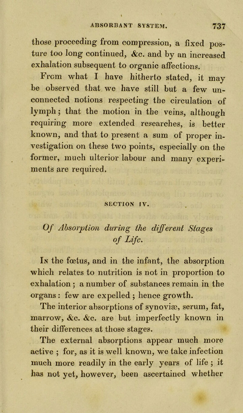 those proceeding from compression, a fixed pos- ture too long continued, &c. and by an increased exhalation subsequent to organic affections. From what I have hitherto stated, it may be observed that we have still but a few un- connected notions respecting the circulation of lymph; that the motion in the veins, although requiring more extended researches, is better known, and that to present a sum of proper in- vestigation on these two points, especially on the former, much ulterior labour and many experi- ments are required. SECTION IV. m Of Absorption during the different Stages of Life. In the foetus, and in the infant, the absorption which relates to nutrition is not in proportion to exhalation ; a number of substances remain in the organs; few are expelled ; hence growth. The interior absorptions of synoviae, serum, fat, marrow, &c. <&c. are but imperfectly known in their differences at those stages. The external absorptions appear much more active ; for, as it is well known, we take infection much more readily in the early years of life ; it has not yet, however, been ascertained whether