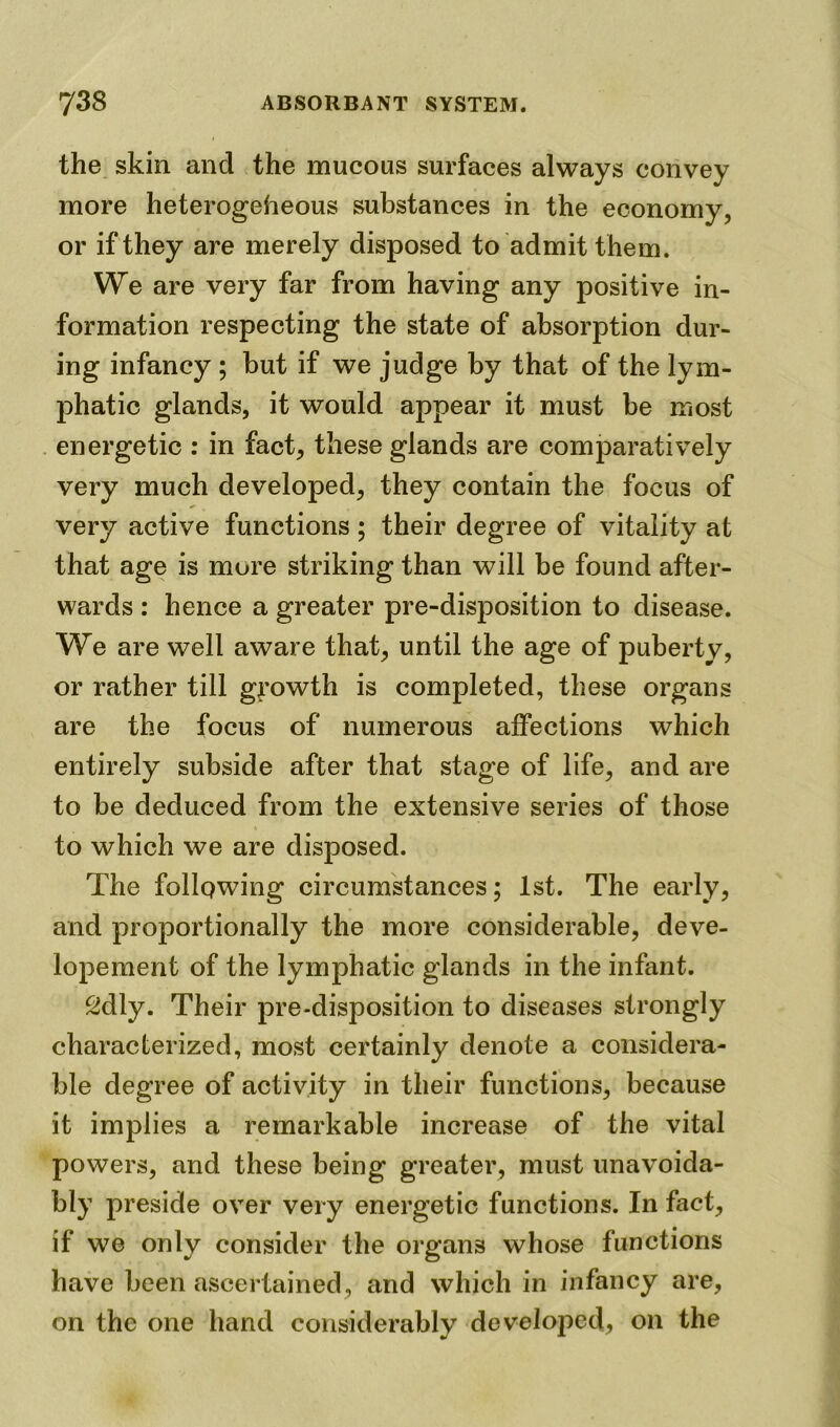 the skin and the mucous surfaces always convey more heterogeheous substances in the economy, or if they are merely disposed to admit them. We are very far from having any positive in- formation respecting the state of absorption dur- ing infancy ; but if we judge by that of the lym- phatic glands, it would appear it must be most energetic : in fact, these glands are comparatively very much developed, they contain the focus of very active functions ; their degree of vitality at that age is more striking than will be found after- wards : hence a greater pre-disposition to disease. We are well aware that, until the age of puberty, or rather till growth is completed, these organs are the focus of numerous affections which entirely subside after that stage of life, and are to be deduced from the extensive series of those to which we are disposed. The following circumstances; 1st. The early, and proportionally the more considerable, deve- lopement of the lymphatic glands in the infant. Sdly. Their pre-disposition to diseases strongly characterized, most certainly denote a considera- ble degree of activity in their functions, because it implies a remarkable increase of the vital powers, and these being greater, must unavoida- bly preside over very energetic functions. In fact, if we only consider the organs whose functions have been ascertained, and which in infancy are, on the one hand considerably developed, on the