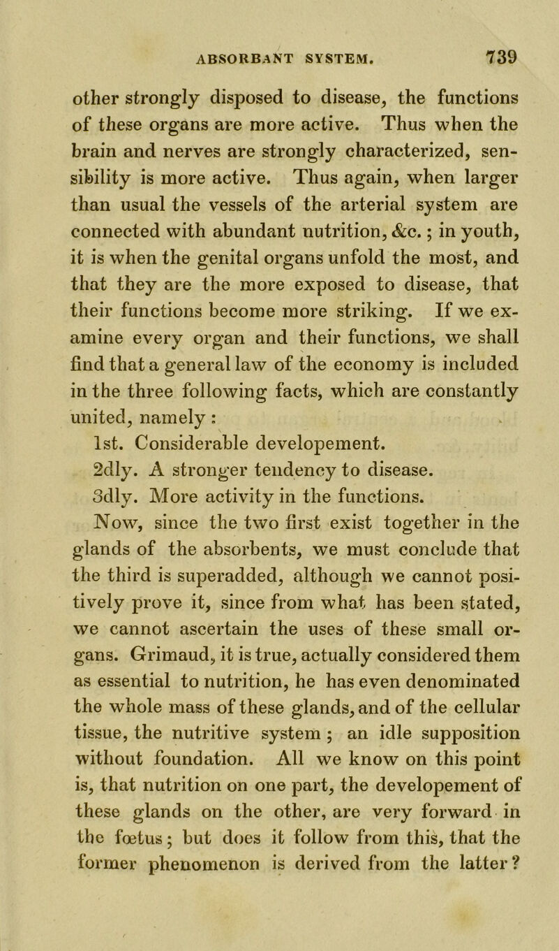 other strongly disposed to disease, the functions of these organs are more active. Thus when the brain and nerves are strongly characterized, sen- sibility is more active. Thus again, when larger than usual the vessels of the arterial system are connected with abundant nutrition, &c.; in youth, it is when the genital organs unfold the most, and that they are the more exposed to disease, that their functions become more striking. If we ex- amine every organ and their functions, we shall find that a general law of the economy is included in the three following facts, which are constantly united, namely : 1st. Considerable developement. 2dly. A stronger tendency to disease. odly. More activity in the functions. Now, since the two first exist together in the glands of the absorbents, we must conclude that the third is superadded, although we cannot posi- tively prove it, since from what has been stated, we cannot ascertain the uses of these small or- gans. Grimaud, it is true, actually considered them as essential to nutrition, he has even denominated the whole mass of these glands, and of the cellular tissue, the nutritive system ; an idle supposition without foundation. All we know on this point is, that nutrition on one part, the developement of these glands on the other, are very forward in the foetus; but does it follow from this, that the former phenomenon is derived from the latter?