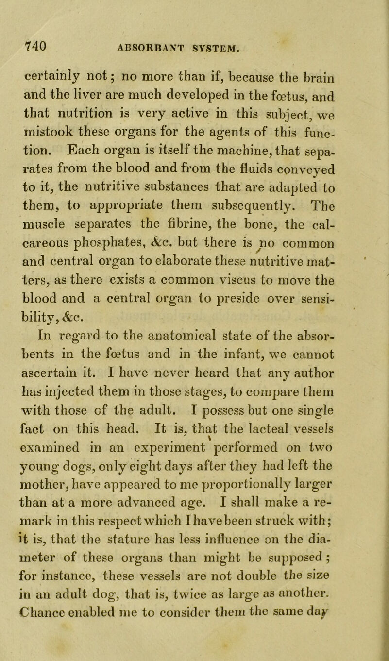 certainly not; no more than if, because the brain and the liver are much developed in the foetus, and that nutrition is very active in this subject, we mistook these organs for the agents of this func- tion. Each organ is itself the machine, that sepa- rates from the blood and from the fluids conveyed to it, the nutritive substances that are adapted to them, to appropriate them subsequently. The muscle separates the fibrine, the bone, the cal- careous phosphates, &c. but there is no common and central organ to elaborate these nutritive mat- ters, as there exists a common viscus to move the blood and a central organ to preside over sensi- bility, &c. In regard to the anatomical state of the absor- bents in the foetus and in the infant, we cannot ascertain it. I have never heard that any author has injected them in those stages, to compare them with those of the adult. I possess but one single fact on this head. It is, that the lacteal vessels \ examined in an experiment performed on two young dogs, only eight days after they had left the mother, have appeared to me proportionally larger than at a more advanced age. I shall make a re- mark in this respect which Xhavebeen struck with; it is, that the stature has less influence on the dia- meter of these organs than might be supposed ; for instance, these vessels are not double the size in an adult dog, that is, twice as large as another. Chance enabled me to consider them the same day